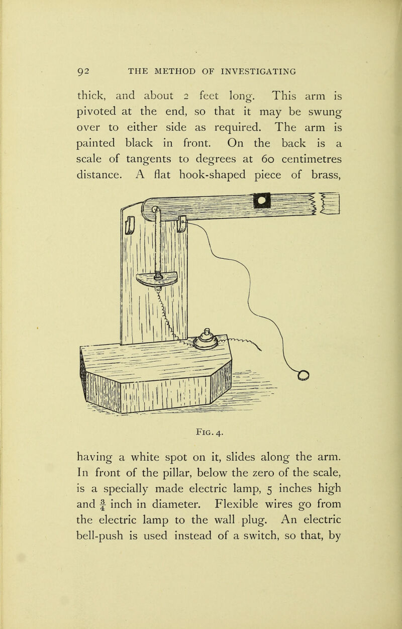 thick, and about 2 feet long. This arm is pivoted at the end, so that it may be swung over to either side as required. The arm is painted black in front. On the back is a scale of tangents to degrees at 60 centimetres distance. A flat hook-shaped piece of brass, Fig. 4. having a white spot on it, slides along the arm. In front of the pillar, below the zero of the scale, is a specially made electric lamp, 5 inches high and f inch in diameter. Flexible wires go from the electric lamp to the wall plug. An electric bell-push is used instead of a switch, so that, by