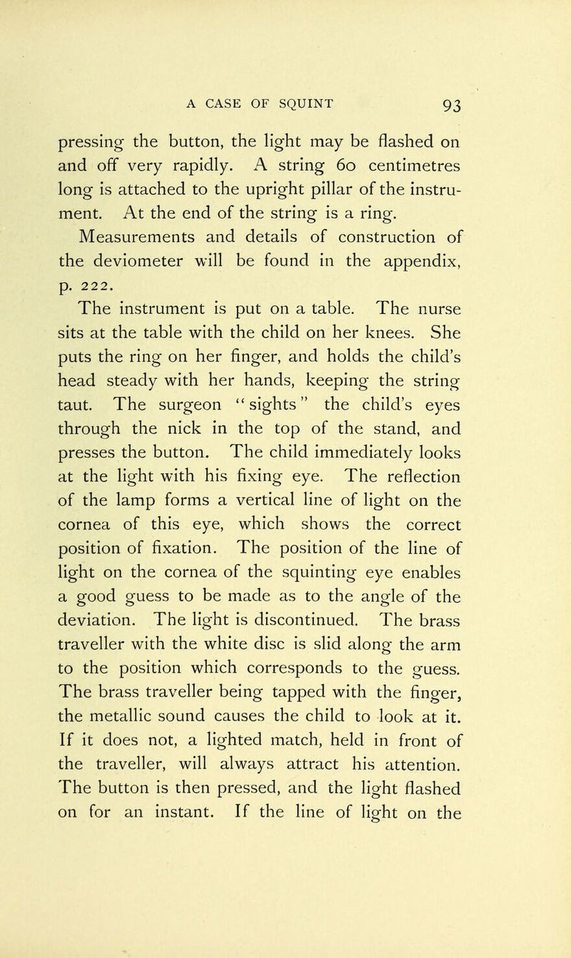pressing the button, the light may be flashed on and off very rapidly. A string 60 centimetres long is attached to the upright pillar of the instru- ment. At the end of the string is a ring. Measurements and details of construction of the deviometer will be found in the appendix, p. 222. The instrument is put on a table. The nurse sits at the table with the child on her knees. She puts the ring on her finger, and holds the child's head steady with her hands, keeping the string taut. The surgeon  sights the child's eyes through the nick in the top of the stand, and presses the button. The child immediately looks at the light with his fixing eye. The reflection of the lamp forms a vertical line of light on the cornea of this eye, which shows the correct position of fixation. The position of the line of light on the cornea of the squinting eye enables a good guess to be made as to the angle of the deviation. The light is discontinued. The brass traveller with the white disc is slid along the arm to the position which corresponds to the guess. The brass traveller being tapped with the finger, the metallic sound causes the child to look at it. If it does not, a lighted match, held in front of the traveller, will always attract his attention. The button is then pressed, and the light flashed on for an instant. If the line of light on the