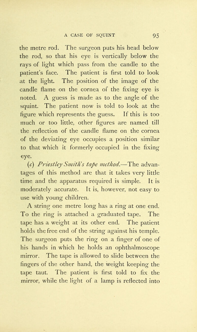 the metre rod. The surgeon puts his head below the rod, so that his eye is vertically below the rays of light which pass from the candle to the patient's face. The patient is first told to look at the light. The position of the image of the candle flame on the cornea of the fixing eye is noted. A guess is made as to the angle of the squint. The patient now is told to look at the figure which represents the guess. If this is too much or too little, other figures are named till the reflection of the candle flame on the cornea of the deviating eye occupies a position similar to that which it formerly occupied in the fixing eye. (c) Priestley Smittis tape method.—The advan- tages of this method are that it takes very little time and the apparatus required is simple. It is moderately accurate. It is, however, not easy to use with young children. A string one metre long has a ring at one end. To the ring is attached a graduated tape. The tape has a weight at its other end. The patient holds the free end of the string against his temple. The surgeon puts the ring on a finger of one of his hands in which he holds an ophthalmoscope mirror. The tape is allowed to slide between the fingers of the other hand, the weight keeping the tape taut. The patient is first told to fix the mirror, while the light of a lamp is reflected into