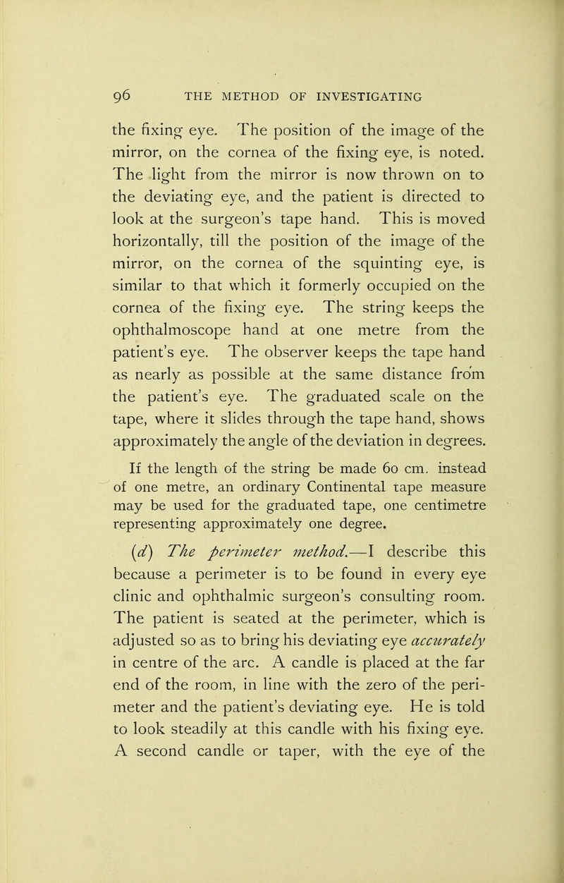 the fixing eye. The position of the image of the mirror, on the cornea of the fixing eye, is noted. The light from the mirror is now thrown on to the deviating eye, and the patient is directed to look at the surgeon's tape hand. This is moved horizontally, till the position of the image of the mirror, on the cornea of the squinting eye, is similar to that which it formerly occupied on the cornea of the fixing eye. The string keeps the ophthalmoscope hand at one metre from the patient's eye. The observer keeps the tape hand as nearly as possible at the same distance from the patient's eye. The graduated scale on the tape, where it slides through the tape hand, shows approximately the angle of the deviation in degrees. If the length of the string be made 60 cm. instead of one metre, an ordinary Continental tape measure may be used for the graduated tape, one centimetre representing approximately one degree. (d) The perimeter method.—I describe this because a perimeter is to be found in every eye clinic and ophthalmic surgeon's consulting room. The patient is seated at the perimeter, which is adjusted so as to bring his deviating eye accurately in centre of the arc. A candle is placed at the far end of the room, in line with the zero of the peri- meter and the patient's deviating eye. He is told to look steadily at this candle with his fixing eye. A second candle or taper, with the eye of the