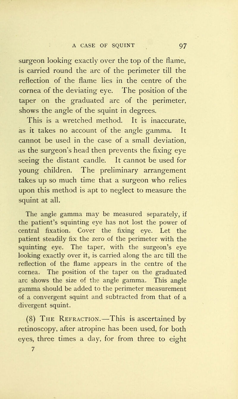 surgeon looking exactly over the top of the flame, is carried round the arc of the perimeter till the reflection of the flame lies in the centre of the cornea of the deviating eye. The position of the taper on the graduated arc of the perimeter, shows the angle of the squint in degrees. This is a wretched method. It is inaccurate, as it takes no account of the angle gamma. It cannot be used in the case of a small deviation, as the surgeon's head then prevents the fixing eye seeing the distant candle. It cannot be used for young children. The preliminary arrangement takes up so much time that a surgeon who relies upon this method is apt to neglect to measure the squint at all. The angle gamma may be measured separately, if the patient's squinting eye has not lost the power of central fixation. Cover the fixing eye. Let the patient steadily fix the zero of the perimeter with the squinting eye. The taper, with the surgeon's eye looking exactly over it, is carried along the arc till the reflection of the flame appears in the centre of the cornea. The position of the taper on the graduated arc shows the size of the angle gamma. This angle gamma should be added to the perimeter measurement of a convergent squint and subtracted from that of a divergent squint. (8) The Refraction.—This is ascertained by retinoscopy, after atropine has been used, for both eyes, three times a day, for from three to eight 7
