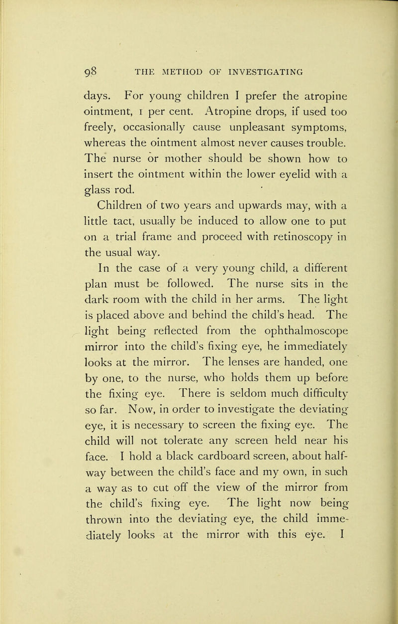 days. For young children I prefer the atropine ointment, i per cent. Atropine drops, if used too freely, occasionally cause unpleasant symptoms, whereas the ointment almost never causes trouble. The nurse or mother should be shown how to insert the ointment within the lower eyelid with a glass rod. Children of two years and upwards may, with a little tact, usually be induced to allow one to put on a trial frame and proceed with retinoscopy in the usual way. In the case of a very young child, a different plan must be followed. The nurse sits in the dark room with the child in her arms. The light is placed above and behind the child's head. The light being reflected from the ophthalmoscope mirror into the child's fixing eye, he immediately looks at the mirror. The lenses are handed, one by one, to the nurse, who holds them up before the fixing eye. There is seldom much difficulty so far. Now, in order to investigate the deviating eye, it is necessary to screen the fixing eye. The child will not tolerate any screen held near his face. I hold a black cardboard screen, about half- way between the child's face and my own, in such a way as to cut off the view of the mirror from the child's fixing eye. The light now being- thrown into the deviating eye, the child imme- diately looks at the mirror with this eye. I