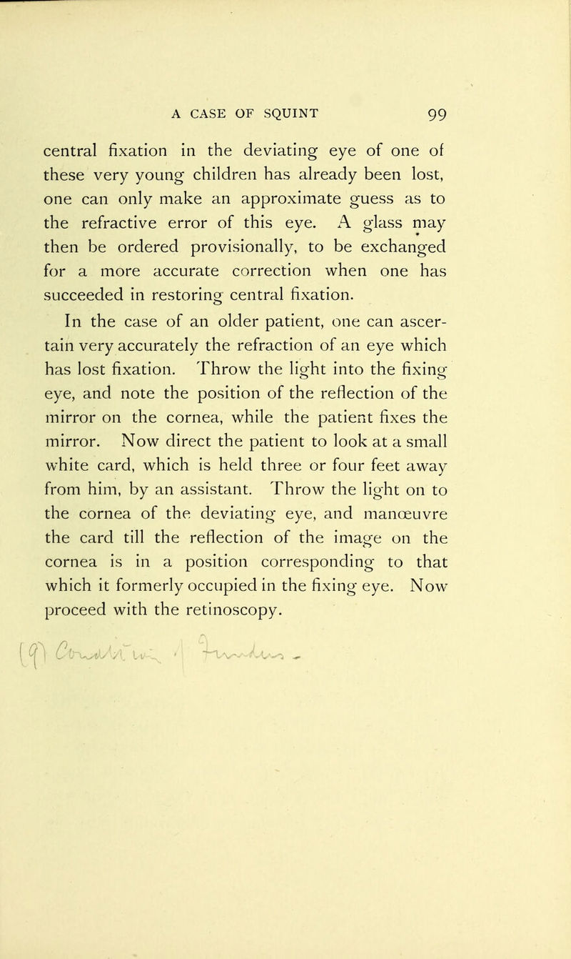 central fixation in the deviating eye of one of these very young children has already been lost, one can only make an approximate guess as to the refractive error of this eye. A glass may then be ordered provisionally, to be exchanged for a more accurate correction when one has succeeded in restoring central fixation. In the case of an older patient, one can ascer- tain very accurately the refraction of an eye which has lost fixation. Throw the light into the fixing eye, and note the position of the reflection of the mirror on the cornea, while the patient fixes the mirror. Now direct the patient to look at a small white card, which is held three or four feet away from him, by an assistant. Throw the light on to the cornea of the deviating eye, and manoeuvre the card till the reflection of the ima^e on the cornea is in a position corresponding to that which it formerly occupied in the fixing eye. Now proceed with the retinoscopy.