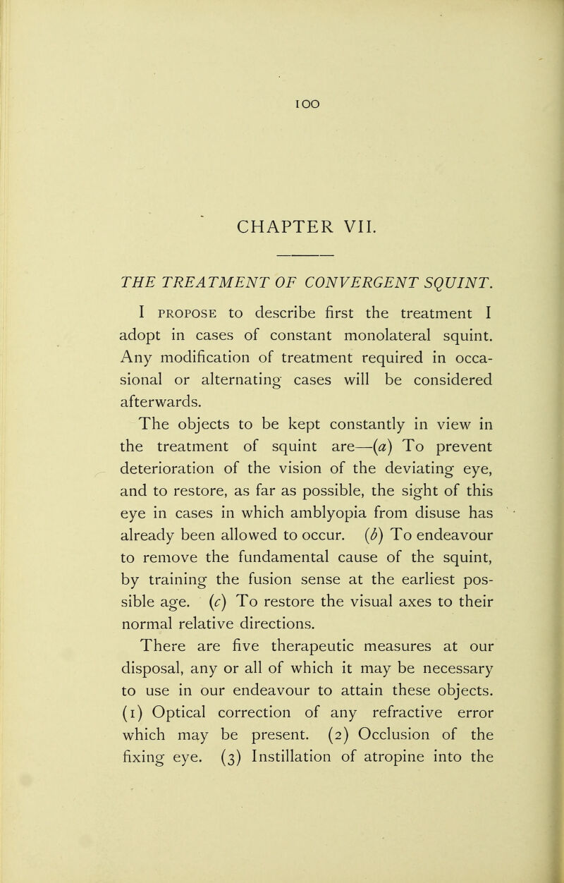 IOO CHAPTER VII. THE TREATMENT OF CONVERGENT SQUINT. I propose to describe first the treatment I adopt in cases of constant monolateral squint. Any modification of treatment required in occa- sional or alternating cases will be considered afterwards. The objects to be kept constantly in view in the treatment of squint are—-(a) To prevent deterioration of the vision of the deviating eye, and to restore, as far as possible, the sight of this eye in cases in which amblyopia from disuse has already been allowed to occur. (6) To endeavour to remove the fundamental cause of the squint, by training the fusion sense at the earliest pos- sible age. (c) To restore the visual axes to their normal relative directions. There are five therapeutic measures at our disposal, any or all of which it may be necessary to use in our endeavour to attain these objects, (i) Optical correction of any refractive error which may be present. (2) Occlusion of the