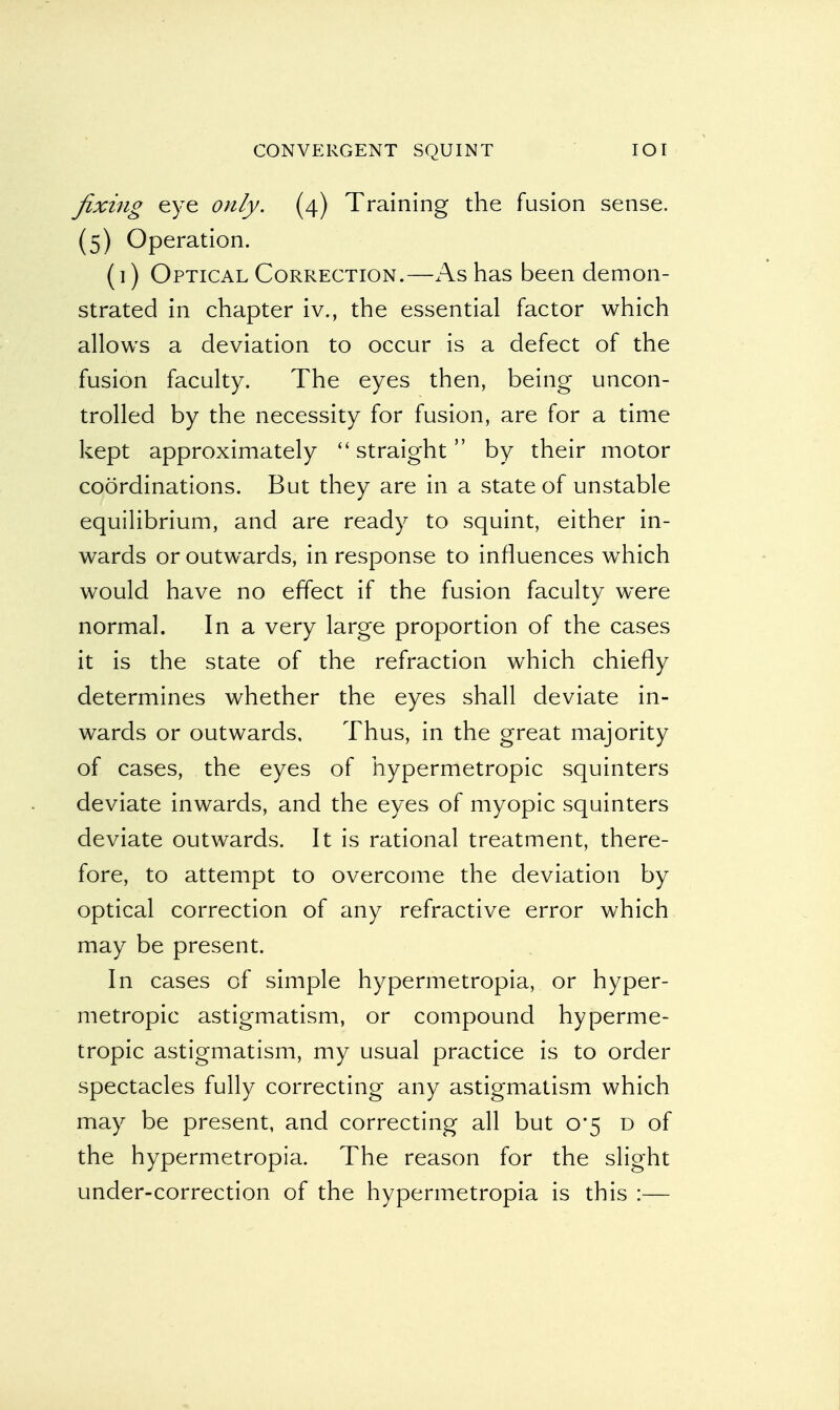 fixing eye only. (4) Training the fusion sense. (5) Operation. (1) Optical Correction.—As has been demon- strated in chapter iv., the essential factor which allows a deviation to occur is a defect of the fusion faculty. The eyes then, being uncon- trolled by the necessity for fusion, are for a time kept approximately straight by their motor coordinations. But they are in a state of unstable equilibrium, and are ready to squint, either in- wards or outwards, in response to influences which would have no effect if the fusion faculty were normal. In a very large proportion of the cases it is the state of the refraction which chiefly determines whether the eyes shall deviate in- wards or outwards. Thus, in the great majority of cases, the eyes of hypermetropic squinters deviate inwards, and the eyes of myopic squinters deviate outwards. It is rational treatment, there- fore, to attempt to overcome the deviation by optical correction of any refractive error which may be present. In cases of simple hypermetropia, or hyper- metropic astigmatism, or compound hyperme- tropic astigmatism, my usual practice is to order spectacles fully correcting any astigmatism which may be present, and correcting all but 0*5 d of the hypermetropia. The reason for the slight under-correction of the hypermetropia is this :—