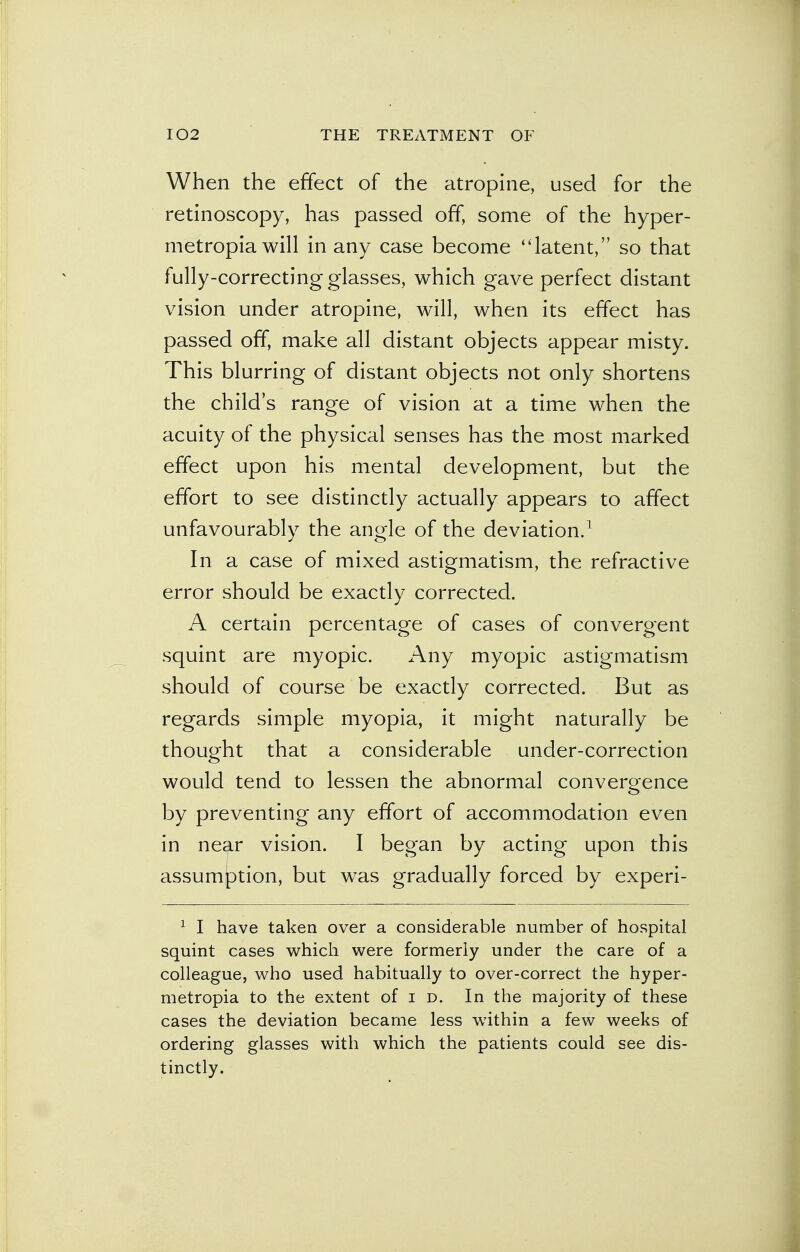 When the effect of the atropine, used for the retinoscopy, has passed off, some of the hyper- metropia will in any case become latent, so that fully-correcting glasses, which gave perfect distant vision under atropine, will, when its effect has passed off, make all distant objects appear misty. This blurring of distant objects not only shortens the child's range of vision at a time when the acuity of the physical senses has the most marked effect upon his mental development, but the effort to see distinctly actually appears to affect unfavourably the angle of the deviation.1 In a case of mixed astigmatism, the refractive error should be exactly corrected. A certain percentage of cases of convergent squint are myopic. Any myopic astigmatism should of course be exactly corrected. But as regards simple myopia, it might naturally be thought that a considerable under-correction would tend to lessen the abnormal convergence by preventing any effort of accommodation even in near vision. I began by acting upon this assumption, but was gradually forced by experi- 1 I have taken over a considerable number of hospital squint cases which were formerly under the care of a colleague, who used habitually to over-correct the hyper- metropia to the extent of i d. In the majority of these cases the deviation became less within a few weeks of ordering glasses with which the patients could see dis- tinctly.