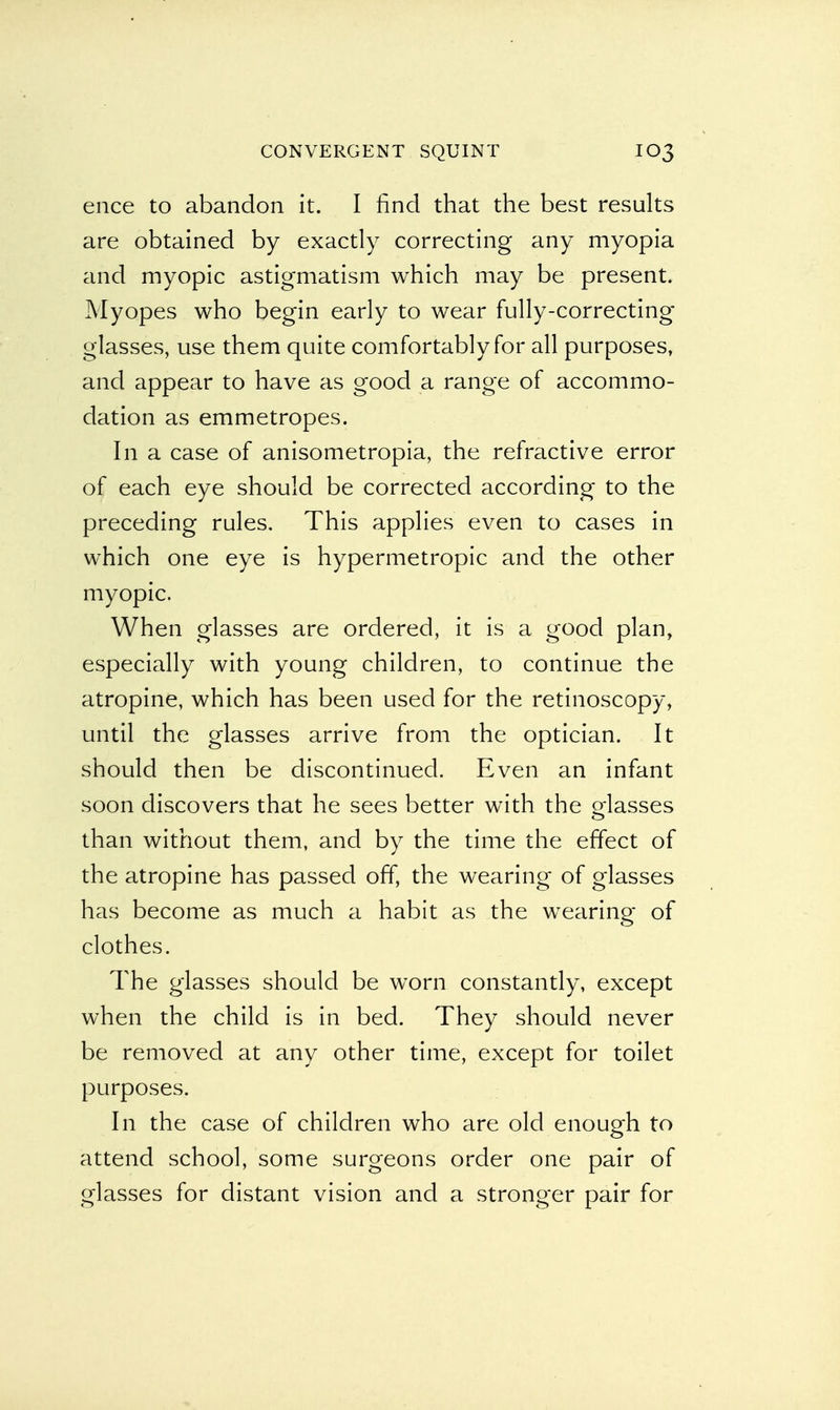ence to abandon it. I find that the best results are obtained by exactly correcting any myopia and myopic astigmatism which may be present. Myopes who begin early to wear fully-correcting glasses, use them quite comfortably for all purposes, and appear to have as good a range of accommo- dation as emmetropes. In a case of anisometropia, the refractive error of each eye should be corrected according to the preceding rules. This applies even to cases in which one eye is hypermetropic and the other myopic. When glasses are ordered, it is a good plan, especially with young children, to continue the atropine, which has been used for the retinoscopy, until the glasses arrive from the optician. It should then be discontinued. Even an infant soon discovers that he sees better with the glasses than without them, and by the time the effect of the atropine has passed off, the wearing of glasses has become as much a habit as the wearing of clothes. The glasses should be worn constantly, except when the child is in bed. They should never be removed at any other time, except for toilet purposes. In the case of children who are old enough to attend school, some surgeons order one pair of glasses for distant vision and a stronger pair for