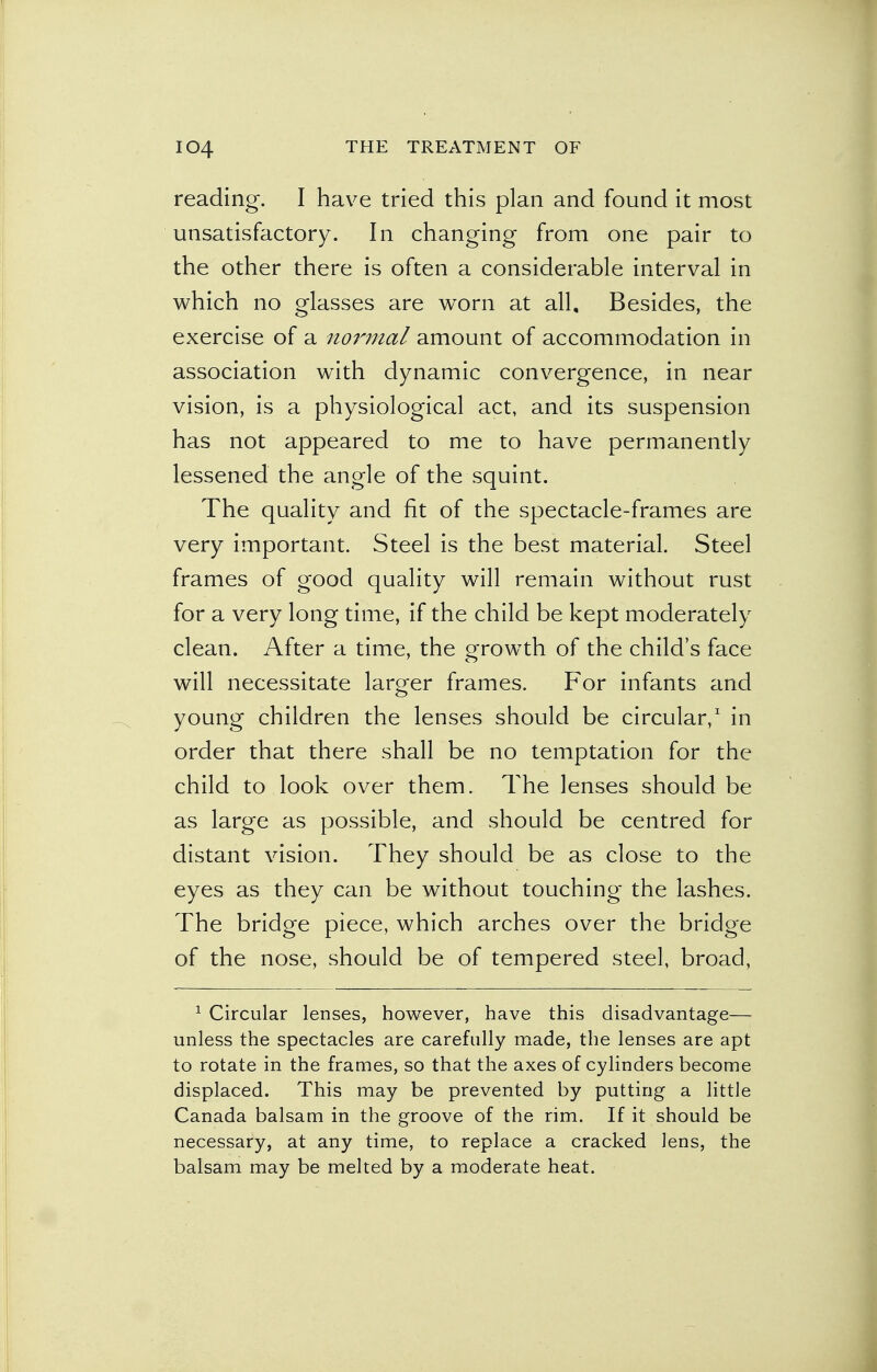 reading. I have tried this plan and found it most unsatisfactory. In changing from one pair to the other there is often a considerable interval in which no glasses are worn at all. Besides, the exercise of a noi'mal amount of accommodation in association with dynamic convergence, in near vision, is a physiological act, and its suspension has not appeared to me to have permanently lessened the angle of the squint. The quality and fit of the spectacle-frames are very important. Steel is the best material. Steel frames of good quality will remain without rust for a very long time, if the child be kept moderately clean. After a time, the growth of the child's face will necessitate larger frames. For infants and young children the lenses should be circular,1 in order that there shall be no temptation for the child to look over them. The lenses should be as large as possible, and should be centred for distant vision. They should be as close to the eyes as they can be without touching the lashes. The bridge piece, which arches over the bridge of the nose, should be of tempered steel, broad, 1 Circular lenses, however, have this disadvantage— unless the spectacles are carefully made, the lenses are apt to rotate in the frames, so that the axes of cylinders become displaced. This may be prevented by putting a little Canada balsam in the groove of the rim. If it should be necessary, at any time, to replace a cracked lens, the balsam may be melted by a moderate heat.