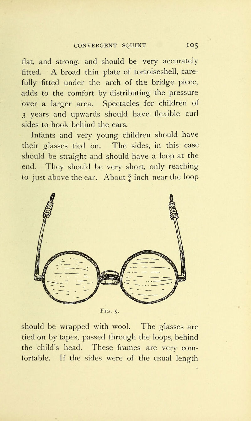 fiat, and strong, and should be very accurately fitted. A broad thin plate of tortoiseshell, care- fully fitted under the arch of the bridge piece, adds to the comfort by distributing the pressure over a larger area. Spectacles for children of 3 years and upwards should have flexible curl sides to hook behind the ears. Infants and very young children should have their glasses tied on. The sides, in this case should be straight and should have a loop at the end. They should be very short, only reaching to just above the ear. About f inch near the loop Fig. 5. should be wrapped with wool. The glasses are tied on by tapes, passed through the loops, behind the child's head. These frames are very com- fortable. If the sides were of the usual length