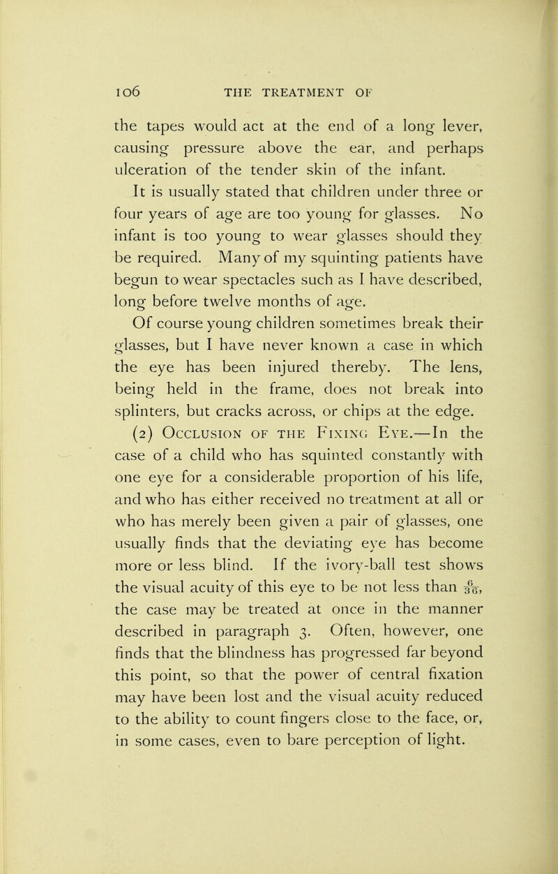 the tapes would act at the end of a long lever, causing pressure above the ear, and perhaps ulceration of the tender skin of the infant. It is usually stated that children under three or four years of age are too young for glasses. No infant is too young to wear glasses should they be required. Many of my squinting patients have begun to wear spectacles such as I have described, long before twelve months of age. Of course young children sometimes break their glasses, but I have never known a case in which the eye has been injured thereby. The lens, being held in the frame, does not break into splinters, but cracks across, or chips at the edge. (2) Occlusion of the Fixing Eye.— In the case of a child who has squinted constantly with one eye for a considerable proportion of his life, and who has either received no treatment at all or who has merely been given a pair of glasses, one usually finds that the deviating eye has become more or less blind. If the ivory-ball test shows the visual acuity of this eye to be not less than 3%, the case may be treated at once in the manner described in paragraph 3. Often, however, one finds that the blindness has progressed far beyond this point, so that the power of central fixation may have been lost and the visual acuity reduced to the ability to count fingers close to the face, or, in some cases, even to bare perception of light.
