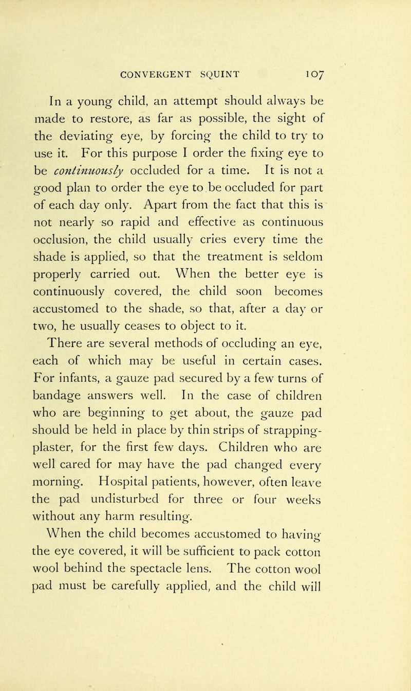 In a young child, an attempt should always be made to restore, as far as possible, the sight of the deviating eye, by forcing the child to try to use it. For this purpose I order the fixing eye to be continuously occluded for a time. It is not a good plan to order the eye to be occluded for part of each day only. Apart from the fact that this is not nearly so rapid and effective as continuous occlusion, the child usually cries every time the shade is applied, so that the treatment is seldom properly carried out. When the better eye is continuously covered, the child soon becomes accustomed to the shade, so that, after a day or two, he usually ceases to object to it. There are several methods of occluding an eye, each of which may be useful in certain cases. For infants, a gauze pad secured by a few turns of bandage answers well. In the case of children who are beginning to get about, the gauze pad should be held in place by thin strips of strapping- plaster, for the first few days. Children who are well cared for may have the pad changed every morning. Hospital patients, however, often leave the pad undisturbed for three or four weeks without any harm resulting. When the child becomes accustomed to havino- the eye covered, it will be sufficient to pack cotton wool behind the spectacle lens. The cotton wool pad must be carefully applied, and the child will