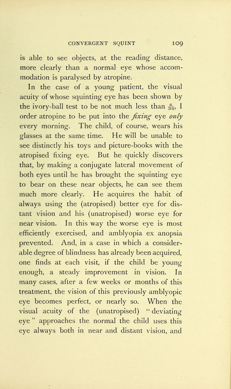 is able to see objects, at the reading distance, more clearly than a normal eye whose accom- modation is paralysed by atropine. In the case of a young patient, the visual acuity of whose squinting eye has been shown by the ivory-ball test to be not much less than I order atropine to be put into the fixing eye only every morning. The child, of course, wears his glasses at the same time. He will be unable to see distinctly his toys and picture-books with the atropised fixing eye. But he quickly discovers that, by making a conjugate lateral movement of both eyes until he has brought the squinting eye to bear on these near objects, he can see them much more clearly. He acquires the habit of always using the (atropised) better eye for dis- tant vision and his (unatropised) worse eye for near vision. In this way the worse eye is most efficiently exercised, and amblyopia ex anopsia prevented. And, in a case in which a consider- able degree of blindness has already been acquired, one finds at each visit, if the child be young- enough, a steady improvement in vision. In many cases, after a few weeks or months of this treatment, the vision of this previously amblyopic eye becomes perfect, or nearly so. When the visual acuity of the (unatropised)  deviating eye  approaches the normal the child uses this eye always both in near and distant vision, and
