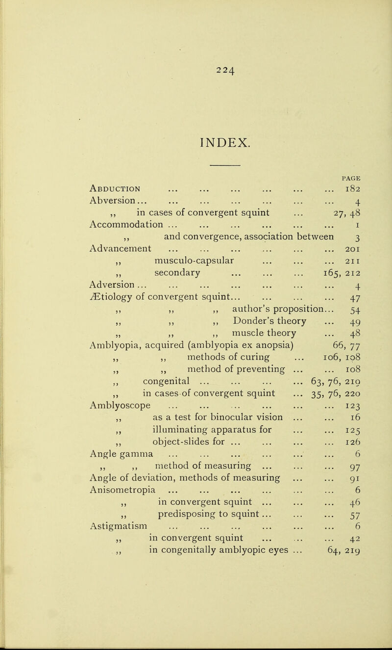 INDEX. PAGE Abduction 182 Abversion 4 „ in cases of convergent squint ... 27, 48 Accommodation 1 and convergence, association between 3 Advancement ... ... ... ... ... ... 201 musculo-capsular ... ... ... 211 ,, secondary ... ... ... 165, 212 Adversion... ... ... ... ... ... ... 4 ^Etiology of convergent squint... ... ... ... 47 ,, author's proposition... 54 ,, ,, Donder's theory ... 49 „ ,, muscle theory ... 48 Amblyopia, acquired (amblyopia ex anopsia) 66, 77 ,, ,, methods of curing ... 106,108 ,, method of preventing ... ... 108 congenital ... ... ... ... 63, 76, 219 in cases of convergent squint ... 35, 76, 220 Amblyoscope ... ... ... ... ... ... 123 ,, as a test for binocular vision ... ... 16 ,, illuminating apparatus for ... ... 125 object-slides for ... ... ... ... 126 Angle gamma ... ... ... ... ... ... 6 ,, method of measuring ... ... ... 97 Angle of deviation, methods of measuring ... ... 91 Anisometropia ... ... ... ... ... ... 6 in convergent squint ... ... ... 46 predisposing to squint... ... ... 57 Astigmatism ... ... ... ... ... 6 in convergent squint ... ... ... 42 ,, in congenitally amblyopic eyes ... 64, 219