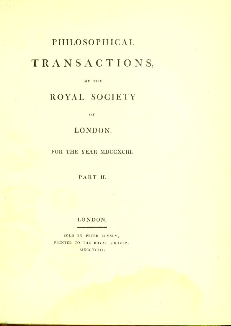 PHILOSOPHICAL TRANSACTIONS, OF THE ROYAL SOCIETY OF LONDON. FOR THE YEAR MDCCXCIIL PART II. LONDON, SOLD BY PETER ELMSLY, PRINTER TO THE ROYAL SOCIETY. MDCCXCIII.