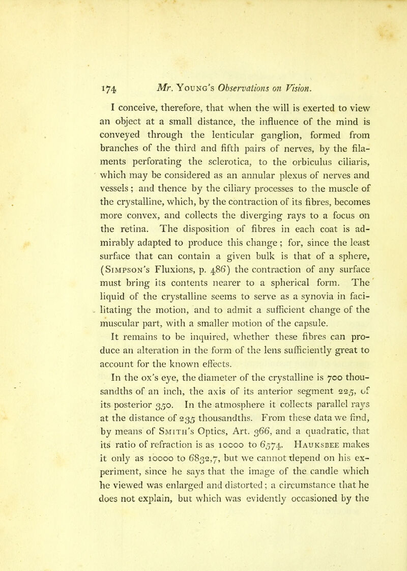 I conceive, therefore, that when the will is exerted to view an object at a small distance, the influence of the mind is conveyed through the lenticular ganglion, formed from branches of the third and fifth pairs of nerves, by the fila- ments perforating the sclerotica, to the orbiculus ciliaris, which may be considered as an annular plexus of nerves and vessels; and thence by the ciliary processes to the muscle of the crystalline, which, by the contraction of its fibres, becomes more convex, and collects the diverging rays to a focus on the retina. The disposition of fibres in each coat is ad- mirably adapted to produce this change ; for, since the least surface that can contain a given bulk is that of a sphere, (Simpson's Fluxions, p. 486) the contraction of any surface must bring its contents nearer to a spherical form. The liquid of the crystalline seems to serve as a synovia in faci- litating the motion, and to admit a sufficient change of the muscular part, with a smaller motion of the capsule. It remains to be inquired, whether these fibres can pro- duce an alteration in the form of the lens sufficiently great to account for the known effects. In the ox's eye, the diameter of the crystalline is 700 thou- sandths of an inch, the axis of its anterior segment 225, of its posterior 350. In the atmosphere it collects parallel rays at the distance of 235 thousandths. From these data we find, by means of Smith's Optics, Art. 366, and a quadratic, that its ratio of refraction is as 10000 to 6574. Hauksbee makes it only as 10000 to 6832,7, but we cannot depend on his ex- periment, since he says that the image of the candle which he viewed was enlarged and distorted; a circumstance that he does not explain, but which was evidently occasioned by the