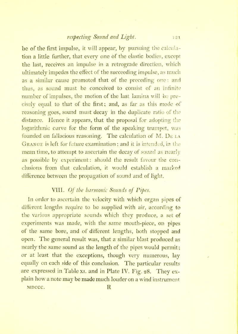 be of the first impulse, it will appear, by pursuing the calcula- tion a little further, that every one of the elastic bodies, except the last, receives an impulse in a retrograde direction, which ultimately impedes the effect of the succeeding impulse, as much as a similar cause promoted that of the preceding one: and thus, as sound must be conceived to consist of an infinite number of impulses, the motion of the last lamina will be pre- cisely equal to that of the first; and, as far as this mode of reasoning goes, sound must decay in the duplicate ratio of the distance. Hence it appears, that the proposal for adopting the logarithmic curve for the form of the speaking trumpet, was founded on fallacious reasoning. The calculation of M. De la Grange is left for future examination ; and it is intended, in the mean time, to attempt to ascertain the decay of sound as nearly as possible by experiment: should the result favour the con- clusions from that calculation, it would establish a marked difference between the propagation of sound and of light, VIII. Of the harmonic Sounds of Pipes. In order to ascertain the velocity with which organ pipes of different lengths require to be supplied with air, according to the various appropriate sounds which they produce, a set of experiments was made, with the same mouth-piece, on pipes of the same bore, and of different lengths, both stopped and open. The general result was, that a similar blast produced as nearly the same sound as the length of the pipes would permit; or at least that the exceptions, though very numerous, lay equally on each side of this conclusion. The particular results are expressed in Table xi. and in Plate IV. Fig. 28. They ex- plain how a note may be made much louder on a wind instrument mdccc. R