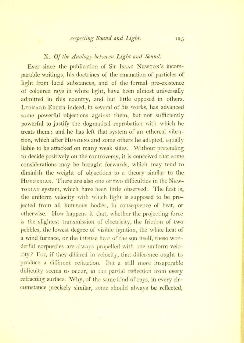 X. Of the Analogy between Light and Sound. Ever since the publication of Sir Isaac Newton's incom- parable writings, his doctrines of the emanation of particles of light from lucid substances, and of the formal pre-existence of coloured rays in white light, have been almost universally admitted in this country, and but little opposed in others. Leonard Euler indeed, in several of his works, has advanced some powerful objections against them, but not sufficiently powerful to justify the dogmatical reprobation with which he treats them; and he has left that system of an ethereal vibra- tion, which after Huygens and some others he adopted, equally liable to be attacked on many weak sides. Without pretending to decide positively on the controversy, it is conceived that some considerations may be brought forwards, which may tend to diminish the weight of objections to a theory similar to the Huygenian. There are also one or two difficulties in the New- tonian system, which have been little observed. The first is, the uniform velocity with which light is supposed to be pro- jected from all luminous bodies, in consequence of heat, or otherwise. How happens it that, whether the projecting force is the slightest transmission of electricity, the friction of two pebbles, the lowest degree of visible ignition, the white heat of a wind furnace, or the intense heat of the sun itself, these won- derful corpuscles are always propelled with one uniform velo- city ? For, if they differed in velocity, that difference ought to produce a different refraction. But a still more insuperable difficulty seems to occur, in the partial reflection from every refracting surface. Why, of the same kind of rays, in every cir- cumstance precisely similar, some should always be reflected3