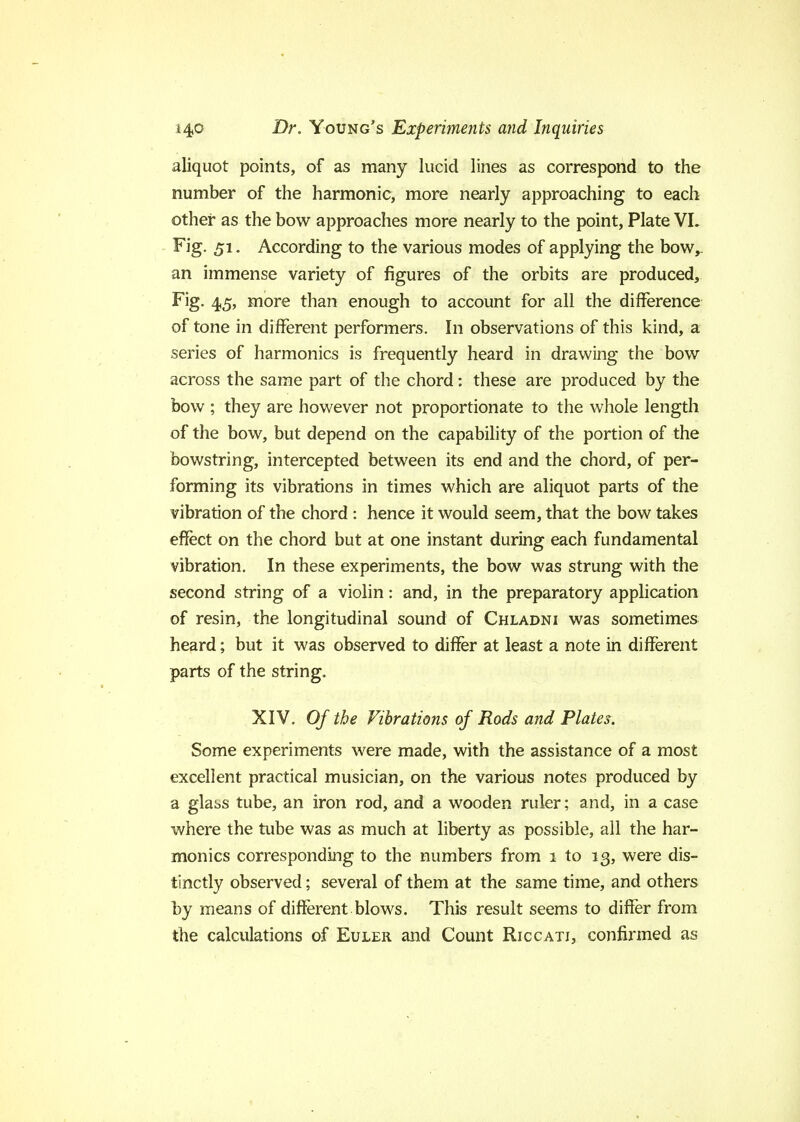 aliquot points, of as many lucid lines as correspond to the number of the harmonic, more nearly approaching to each other as the bow approaches more nearly to the point, Plate VL Fig. 51. According to the various modes of applying the bow,, an immense variety of figures of the orbits are produced, Fig. 4,5, more than enough to account for all the difference of tone in different performers. In observations of this kind, a series of harmonics is frequently heard in drawing the bow across the same part of the chord: these are produced by the bow ; they are however not proportionate to the whole length of the bow, but depend on the capability of the portion of the bowstring, intercepted between its end and the chord, of per- forming its vibrations in times which are aliquot parts of the vibration of the chord : hence it would seem, that the bow takes effect on the chord but at one instant during each fundamental vibration. In these experiments, the bow was strung with the second string of a violin: and, in the preparatory application of resin, the longitudinal sound of Chladni was sometimes heard; but it was observed to differ at least a note in different parts of the string. XIV. Of the Vibrations of Rods and Plates. Some experiments were made, with the assistance of a most excellent practical musician, on the various notes produced by a glat,s tube, an iron rod, and a wooden ruler; and, in a case where the tube was as much at liberty as possible, all the har- monics corresponding to the numbers from 1 to 13, were dis- tinctly observed; several of them at the same time, and others by means of different blows. This result seems to differ from the calculations of Euler and Count Riccati, confirmed as