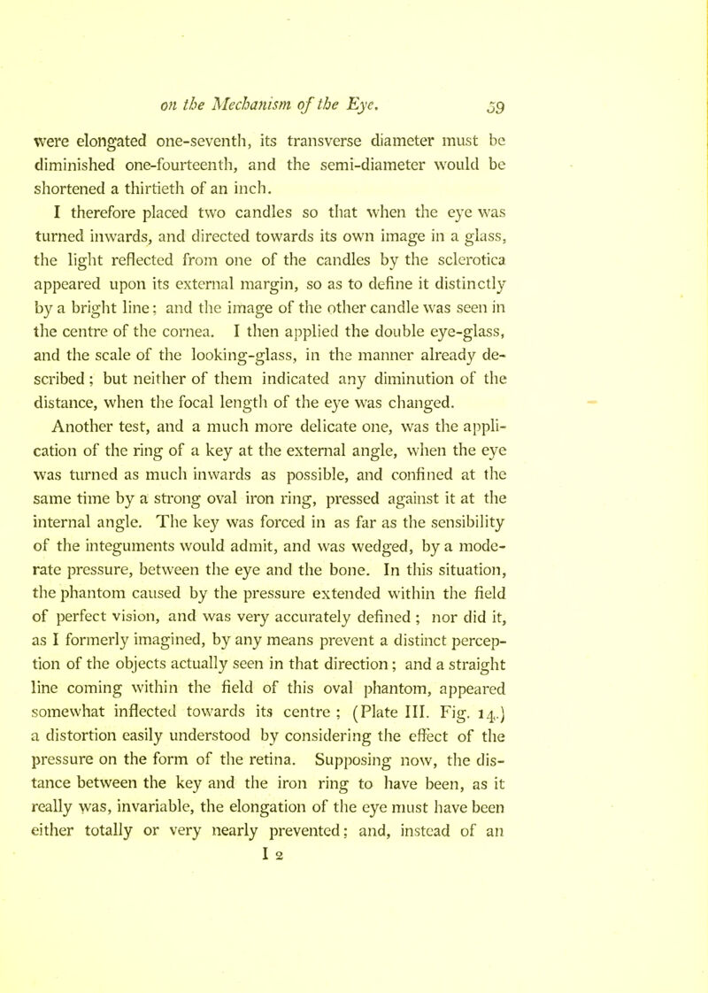 were elongated one-seventh, its transverse diameter must be diminished one-fourteenth, and the semi-diameter would be shortened a thirtieth of an inch. I therefore placed two candles so that when the eye was turned inwards, and directed towards its own image in a glass, the light reflected from one of the candles by the sclerotica appeared upon its external margin, so as to define it distinctly by a bright line; and the image of the other candle was seen in the centre of the cornea. I then applied the double eye-glass, and the scale of the looking-glass, in the manner already de- scribed ; but neither of them indicated any diminution of the distance, when the focal length of the eye was changed. Another test, and a much more delicate one, was the appli- cation of the ring of a key at the external angle, when the eye was turned as much inwards as possible, and confined at the same time by a strong oval iron ring, pressed against it at the internal angle. The key was forced in as far as the sensibility of the integuments would admit, and was wedged, by a mode- rate pressure, between the eye and the bone. In this situation, the phantom caused by the pressure extended within the field of perfect vision, and was very accurately defined ; nor did it, as I formerly imagined, by any means prevent a distinct percep- tion of the objects actually seen in that direction; and a straight line coming within the field of this oval phantom, appeared somewhat inflected towards its centre ; (Plate III. Fig. 14.) a distortion easily understood by considering the effect of the pressure on the form of the retina. Supposing now, the dis- tance between the key and the iron ring to have been, as it really was, invariable, the elongation of the eye must have been either totally or very nearly prevented: and, instead of an I 2