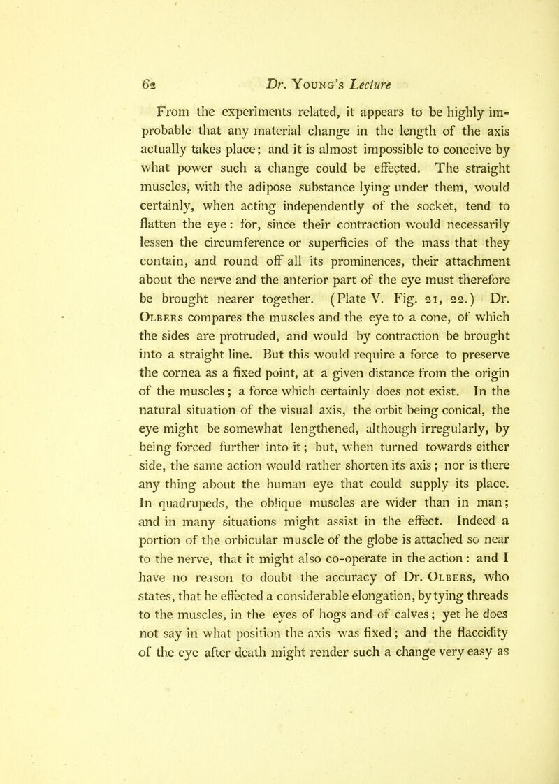 From the experiments related, it appears to be highly im- probable that any material change in the length of the axis actually takes place; and it is almost impossible to conceive by what power such a change could be effected. The straight muscles, with the adipose substance lying under them, would certainly, when acting independently of the socket, tend to flatten the eye: for, since their contraction would necessarily lessen the circumference or superficies of the mass that they contain, and round off all its prominences, their attachment about the nerve and the anterior part of the eye must therefore be brought nearer together. (Plate V. Fig. 21, 22.) Dr. Olbers compares the muscles and the eye to a cone, of which the sides are protruded, and would by contraction be brought into a straight line. But this would require a force to preserve the cornea as a fixed point, at a given distance from the origin of the muscles ; a force which certainly does not exist. In the natural situation of the visual axis, the orbit being conical, the eye might be somewhat lengthened, although irregularly, by being forced further into it; but, when turned towards either side, the same action would rather shorten its axis; nor is there any thing about the human eye that could supply its place. In quadrupeds, the oblique muscles are wider than in man; and in many situations might assist in the effect. Indeed a portion of the orbicular muscle of the globe is attached so near to the nerve, that it might also co-operate in the action : and I have no reason to doubt the accuracy of Dr. Olbers, who states, that he effected a considerable elongation, by tying threads to the muscles, in the eyes of hogs and of calves; yet he does not say in what position the axis was fixed; and the flaccidity of the eye after death might render such a change very easy as