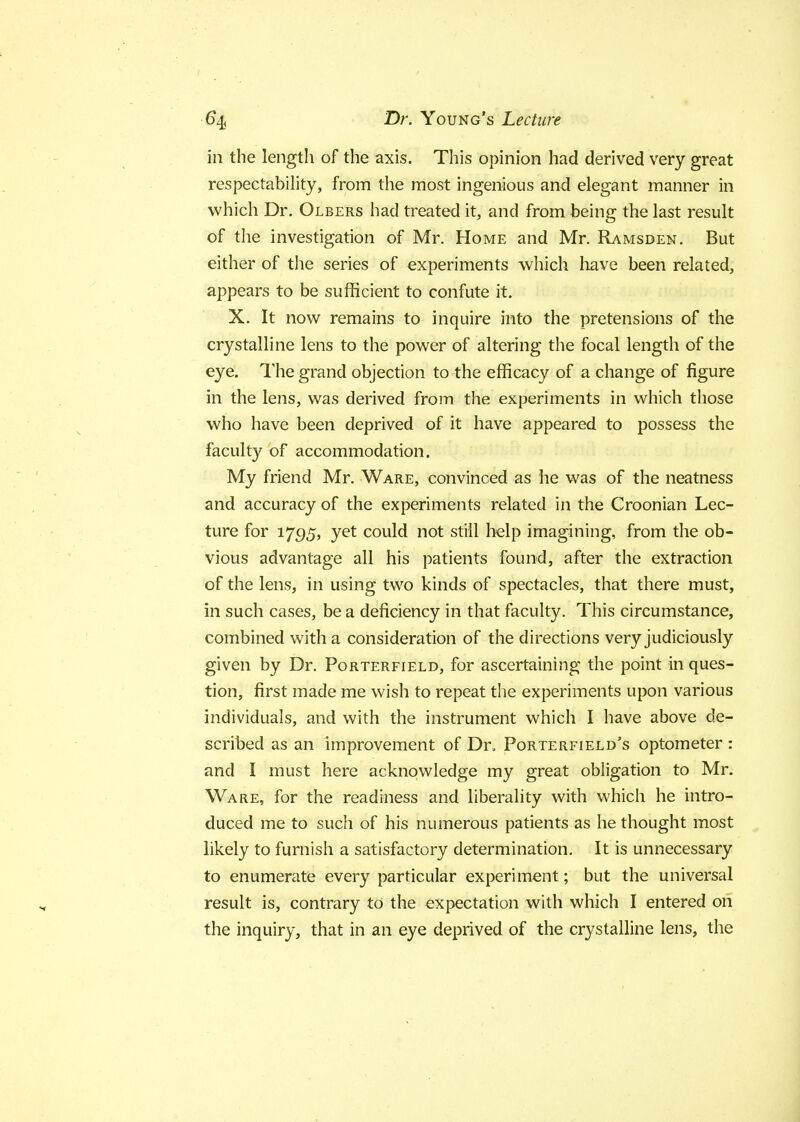 in the length of the axis. This opinion had derived very great respectability, from the most ingenious and elegant manner in which Dr. Olbers had treated it, and from being the last result of the investigation of Mr. Home and Mr. Ramsden. But either of the series of experiments which have been related, appears to be sufficient to confute it. X. It now remains to inquire into the pretensions of the crystalline lens to the power of altering the focal length of the eye. The grand objection to the efficacy of a change of figure in the lens, was derived from the experiments in which those who have been deprived of it have appeared to possess the faculty of accommodation. My friend Mr. Ware, convinced as he was of the neatness and accuracy of the experiments related in the Croonian Lec- ture for 1795, yet could not still help imagining, from the ob- vious advantage all his patients found, after the extraction of the lens, in using two kinds of spectacles, that there must, in such cases, be a deficiency in that faculty. This circumstance, combined with a consideration of the directions very judiciously given by Dr. Porterfield, for ascertaining the point in ques- tion, first made me wish to repeat the experiments upon various individuals, and with the instrument which I have above de- scribed as an improvement of Dr, Porterfield's optometer : and I must here acknowledge my great obligation to Mr. Ware, for the readiness and liberality with which he intro- duced me to such of his numerous patients as he thought most likely to furnish a satisfactory determination. It is unnecessary to enumerate every particular experiment; but the universal result is, contrary to the expectation with which I entered on the inquiry, that in an eye deprived of the crystalline lens, the