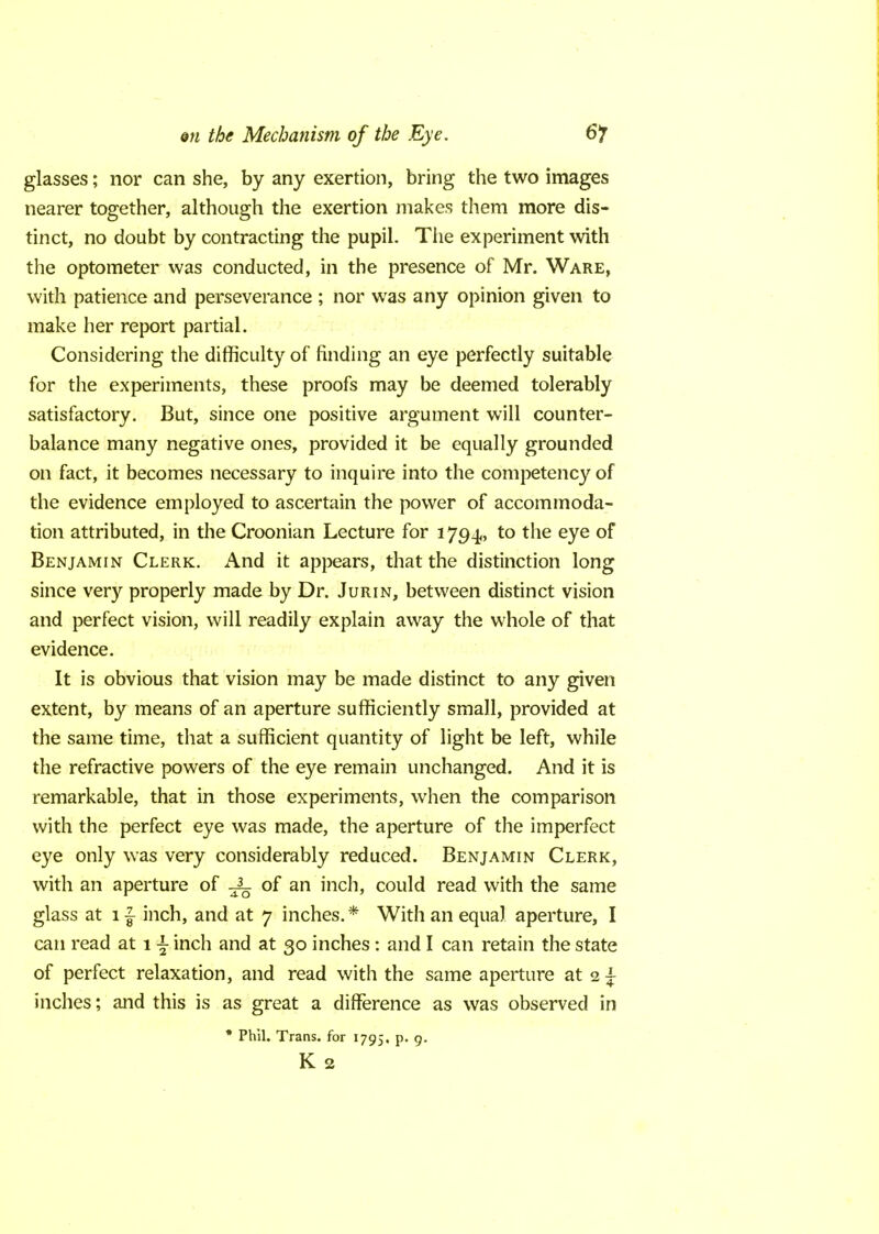 glasses; nor can she, by any exertion, bring the two images nearer together, although the exertion makes them more dis- tinct, no doubt by contracting the pupil. The experiment with the optometer was conducted, in the presence of Mr. Ware, with patience and perseverance ; nor was any opinion given to make her report partial. Considering the difficulty of finding an eye perfectly suitable for the experiments, these proofs may be deemed tolerably satisfactory. But, since one positive argument will counter- balance many negative ones, provided it be equally grounded on fact, it becomes necessary to inquire into the competency of the evidence employed to ascertain the power of accommoda- tion attributed, in the Croonian Lecture for 1794, to the eye of Benjamin Clerk. And it appears, that the distinction long since very properly made by Dr. Jurin, between distinct vision and perfect vision, will readily explain away the whole of that evidence. It is obvious that vision may be made distinct to any given extent, by means of an aperture sufficiently small, provided at the same time, that a sufficient quantity of light be left, while the refractive powers of the eye remain unchanged. And it is remarkable, that in those experiments, when the comparison with the perfect eye was made, the aperture of the imperfect eye only was very considerably reduced. Benjamin Clerk, with an aperture of ^ of an inch, could read with the same glass at 1 £ inch, and at 7 inches. * With an equal aperture, I can read at 1 \ inch and at 30 inches: and I can retain the state of perfect relaxation, and read with the same aperture at 2 \ inches; and this is as great a difference as was observed in * Phil. Trans, for 1795. p. 9. K 2