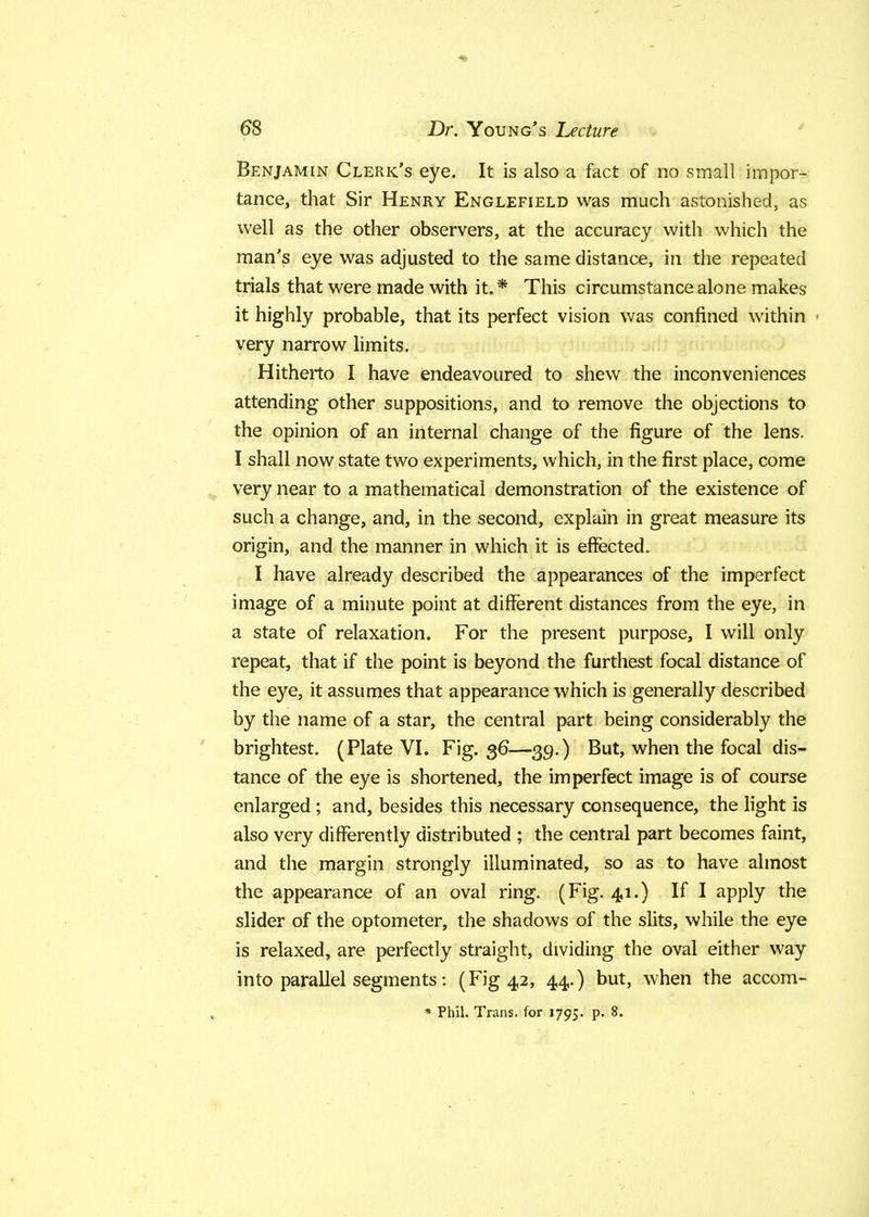 Benjamin Clerk's eye. It is also a fact of no small impor- tance, that Sir Henry Englefield was much astonished, as well as the other observers, at the accuracy with which the man's eye was adjusted to the same distance, in the repeated trials that were made with it. * This circumstance alone makes it highly probable, that its perfect vision was confined within < very narrow limits. Hitherto I have endeavoured to shew the inconveniences attending other suppositions, and to remove the objections to the opinion of an internal change of the figure of the lens. I shall now state two experiments, which, in the first place, come very near to a mathematical demonstration of the existence of such a change, and, in the second, explain in great measure its origin, and the manner in which it is effected. I have already described the appearances of the imperfect image of a minute point at different distances from the eye, in a state of relaxation. For the present purpose, I will only repeat, that if the point is beyond the furthest focal distance of the eye, it assumes that appearance which is generally described by the name of a star, the central part being considerably the brightest. (Plate VI. Fig. 36—39.) But, when the focal dis- tance of the eye is shortened, the imperfect image is of course enlarged ; and, besides this necessary consequence, the light is also very differently distributed ; the central part becomes faint, and the margin strongly illuminated, so as to have almost the appearance of an oval ring. (Fig. 41.) If I apply the slider of the optometer, the shadows of the slits, while the eye is relaxed, are perfectly straight, dividing the oval either way into parallel segments: (Fig 42, 44.) but, when the accom-