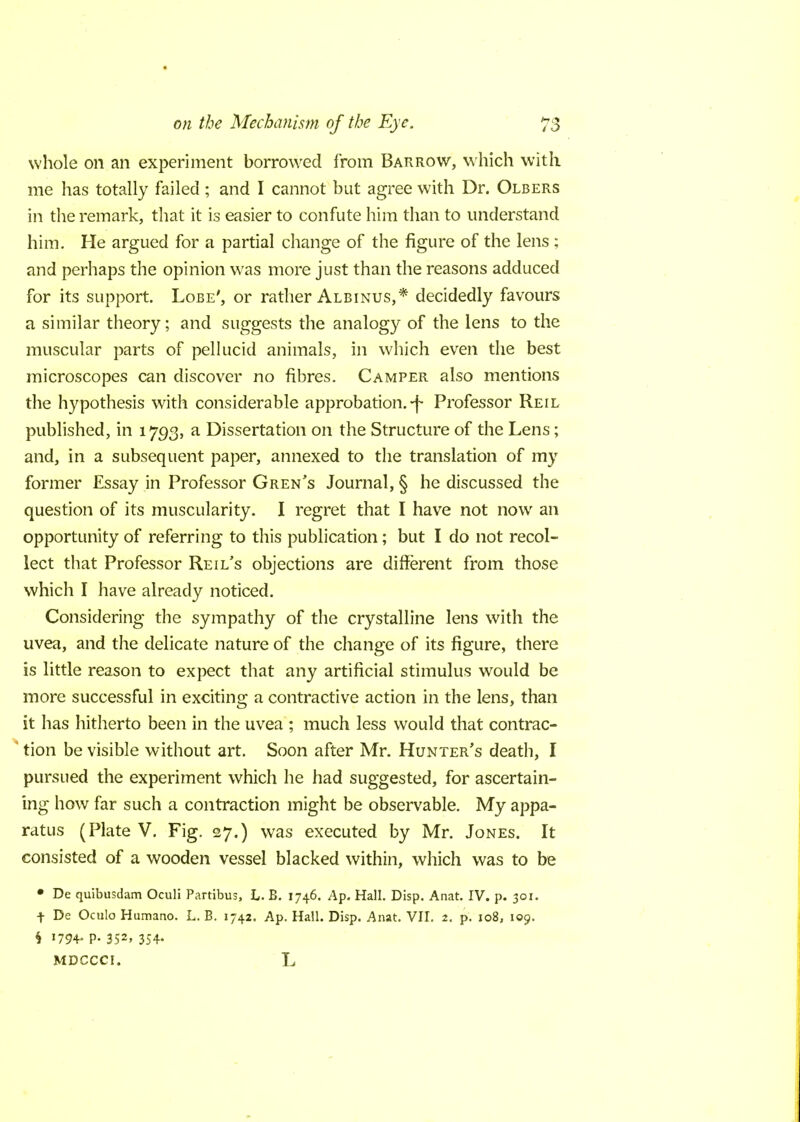 whole on an experiment borrowed from Barrow, which with me has totally failed; and I cannot but agree with Dr. Olbers in the remark, that it is easier to confute him than to understand him. He argued for a partial change of the figure of the lens ; and perhaps the opinion was more just than the reasons adduced for its support. Lobe', or rather Albinus,* decidedly favours a similar theory; and suggests the analogy of the lens to the muscular parts of pellucid animals, in which even the best microscopes can discover no fibres. Camper also mentions the hypothesis with considerable approbation, -j- Professor Reil published, in 1793, a Dissertation on the Structure of the Lens; and, in a subsequent paper, annexed to the translation of my former Essay in Professor Gren's Journal, § he discussed the question of its muscularity. I regret that I have not now an opportunity of referring to this publication; but I do not recol- lect that Professor Reil's objections are different from those which I have already noticed. Considering the sympathy of the crystalline lens with the uvea, and the delicate nature of the change of its figure, there is little reason to expect that any artificial stimulus would be more successful in exciting a contractive action in the lens, than it has hitherto been in the uvea ; much less would that contrac- tion be visible without art. Soon after Mr. Hunter's death, I pursued the experiment which he had suggested, for ascertain- ing how far such a contraction might be observable. My appa- ratus (Plate V. Fig. 27.) was executed by Mr. Jones. It consisted of a wooden vessel blacked within, which was to be • De quibusdam Oculi Partibus, L. B. 1746. Ap. Hall. Disp. Anat. IV. p. 301. + De Oculo Humano. L. B. 1742. Ap. Hall. Disp. Anat. VII. 2. p. 108, 109. § 1794- P- 352> 354- MDCCCI. L