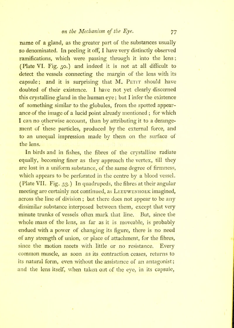 name of a gland, as the greater part of the substances usually so denominated. In peeling it off, I have very distinctly observed ramifications, which were passing through it into the lens; (Plate VI. Fig. 50.) and indeed it is not at all difficult to detect the vessels connecting the margin of the lens with its capsule; and it is surprising that M. Petit should have doubted of their existence. I have not yet clearly discerned this crystalline gland in the human eye; but I infer the existence of something similar to the globules, from the spotted appear- ance of the image of a lucid point already mentioned ; for which I can no otherwise account, than by attributing it to a derange- ment of these particles, produced by the external force, and to an unequal impression made by them on the surface of the lens. In birds and in fishes, the fibres of the crystalline radiate equally, becoming finer as they approach the vertex, till they are lost in a uniform substance, of the same degree of firmness, which appears to be perforated in the centre by a blood vessel. (Plate VII. Fig. 53.) In quadrupeds, the fibres at their angular meeting are certainly not continued, as Leeuwenhoek imagined, across the line of division ; but there does not appear to be any dissimilar substance interposed between them, except that very minute trunks of vessels often mark that line. But, since the whole mass of the lens, as far as it is moveable, is probably endued with a power of changing its figure, there is no need of any strength of union, or place of attachment, for the fibres, since the motion meets with little or no resistance. Every common muscle, as soon as its contraction ceases, returns to its natural form, even without the assistance of an antagonist; and the lens itself, when taken out of the eye, in its capsule,