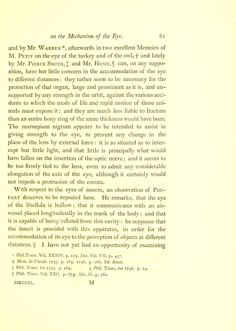 and by Mr. Warren *, afterwards in two excellent Memoirs of M. Petit on the eye of the turkey and of the owl,-f and lately by Mr. Pierce Smith, J and Mr. Home,§ can, on any suppo- sition, have but little concern in the accommodation of the eye to different distances: they rather seem to be necessary for the protection of that organ, large and prominent as it is, and un- supported by any strength in the orbit, against the various acci- dents to which the mode of life and rapid motion of those ani- mals must expose it; and they are much less liable to fracture than an entire bony ring of the same thickness would have been. The marsupium nigrum appears to be intended to assist in giving strength to the eye, to prevent any change in the place of the lens by external force: it is so situated as to inter- cept but little light, and that little is principally what would have fallen on the insertion of the optic nerve; and it seems to be too firmly tied to the lens, even to admit any considerable elongation of the axis of the eye, although it certainly would not impede a protrusion of the cornea. With respect to the eyes of insects, an observation of Pou- part deserves to be repeated here. He remarks, that the eye of the libellula is hollow; that it communicates with an air- vessel placed longitudinally in the trunk of the body; and that it is capable of being inflated from this cavity: he supposes that the insect is provided with this apparatus, in order for the accommodation of its eye to the perception of objects at different distances. || I have not yet had an opportunity of examining * Phil.Trans. Vol. XXXIV. p. 113. Abr. Vol. VII. p. 437. f Mem. del'Acad. 1735. p. 163. 1736, p. 166. Ed. Amst. t Phil. Trans, for 1795. p. 263. § Phil. Trans, for 1796. p. 14. H Phil. Trans. Vol. XXII. p. 673. Abr. II. p. 762. MDCCCI, M