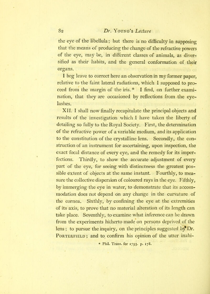 the eye of the libellula; but there is no difficulty in supposing that the means of producing the change of the refractive powers of the eye, may be, in different classes of animals, as diver- sified as their habits, and the general conformation of their organs. I beg leave to correct here an observation in my former paper, relative to the faint lateral radiations, which I supposed to pro- ceed from the margin of the iris. * I find, on further exami- nation, that they are occasioned by reflections from the eye- lashes. XII. I shall now finally recapitulate the principal objects and results of the investigation which I have taken the liberty of detailing so fully to the Royal Society. First, the determination of the refractive power of a variable medium, and its application to the constitution of the crystalline lens. Secondly, the con- struction of an instrument for ascertaining, upon inspection, the exact focal distance of every eye, and the remedy for its imper- fections. Thirdly, to show the accurate adjustment of every part of the eye, for seeing with distinctness the greatest pos- sible extent of objects at the same instant. Fourthly, to mea- sure the collective dispersion of coloured rays in the eye. Fifthly, by immerging the eye in water, to demonstrate that its accom- modation does not depend on any change in the curvature of the cornea. Sixthly, by confining the eye at the extremities of its axis, to prove that no material alteration of its length can take place. Seventhly, to examine what inference can be drawn from the experiments hitherto made on persons deprived of the lens; to pursue the inquiry, on the principles suggested b)fDr. Porterfield ; and to confirm his opinion of the utter inabi- * Phil. Trans, for 1793. p. 178.