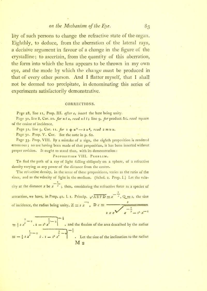 lity of such persons to change the refractive state of the organ. Eighthly, to deduce, from the aberration of the lateral rays, a decisive argument in favour of a change in the figure of the crystalline; to ascertain, from the quantity of this aberration, the form into which the lens appears to be thrown in my own eye, and the mode by which the change must be produced in that of every other person. And I flatter myself, that I shall not be deemed too precipitate, in denominating this series of experiments satisfactorily demonstrative. CORRECTIONS. Page 28, line n, Prop. III. after e, insert the base being unity. Page 30, line 8, Cor. 10. for n t u, read ntt; line g, for product &c. read square of the cosine of incidence. Page 31, line 5, Cor. 11. for 1 4- wl — 2 u*, read 2 m u u. Page 31. Prop. V. Cor. See the note in p. 60. Page 33- Prop. VIII. By a mistake of a sign, the eighth proposition is rendered erroneous; no use having been made of that proposition, it has been inserted without proper revision. It ought to stand thus, with its demonstration : Proposition VIII. Problem. To find the path of a ray of light falling obliquely on a sphere, of a refractive density varying as any power of the distance from the centre. The refractive density, in the sense of these propositions, varies as the ratio of the sines, and as the velocity of light in the medium. (Schol. 2. Prop. I.) Let the velo- 1 city at the distance .r be x r ; then, considering the refractive force as a species of attraction, we have, in Prop. 41. 1. 1. Princip. /ABFDr^ r , Qj=z s, the sine —1 s of incidence, the radius being unity, Z — s x , D c — • 2 x x r|s.r . I — sa x , and the fluxion of the area described by the radius 1 \-f 2 1 r= — \ s xT x . 1 — s% xr Let the sine of the inclination to the radius M 2