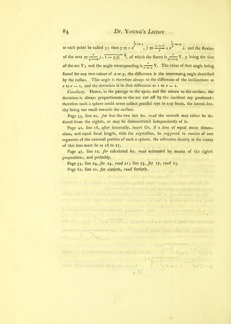 i i at each point be called y; then y = s xT , y = sxr x, and the fluxion of the area — • 1 — yy] ^» of which the fluent is Y, y being the sine of the arc Y; and the angle corresponding is ~~ Y. The value of that angle being found for any two values of x or y, the difference is the intervening angle described by the radius. This angle is therefore always to the difference of the inclinations as r to r — i, and the deviation is to that difference as i to r — i. Corollary. Hence, in the passage to the apsis, and the return to the surface, the deviation is always proportionate to the arc cut off by the incident ray produced : therefore such a sphere could never collect parallel rays to any focus, the lateral den- sity being too small towards the surface. Page 33, line 20, for but the two last &c. read the seventh may either be de- duced from the eighth, or may be demonstrated independently of it. Page 42, line 18, after internally, insert Or, if a lens of equal mean dimen- sions, and equal focal length, with the crystalline, be supposed to consist of two segments of the external portion of such a sphere, the refractive density at the centre of this lens must be as 18 to 17. Page 47, line 12, for calculated &c. read estimated by means of the eighth proposition; and probably. Page 53, line 24, for 24, read 21; line 25, for 17, read 15. Page 6i> line 21, for sixtieth, read fortieth.