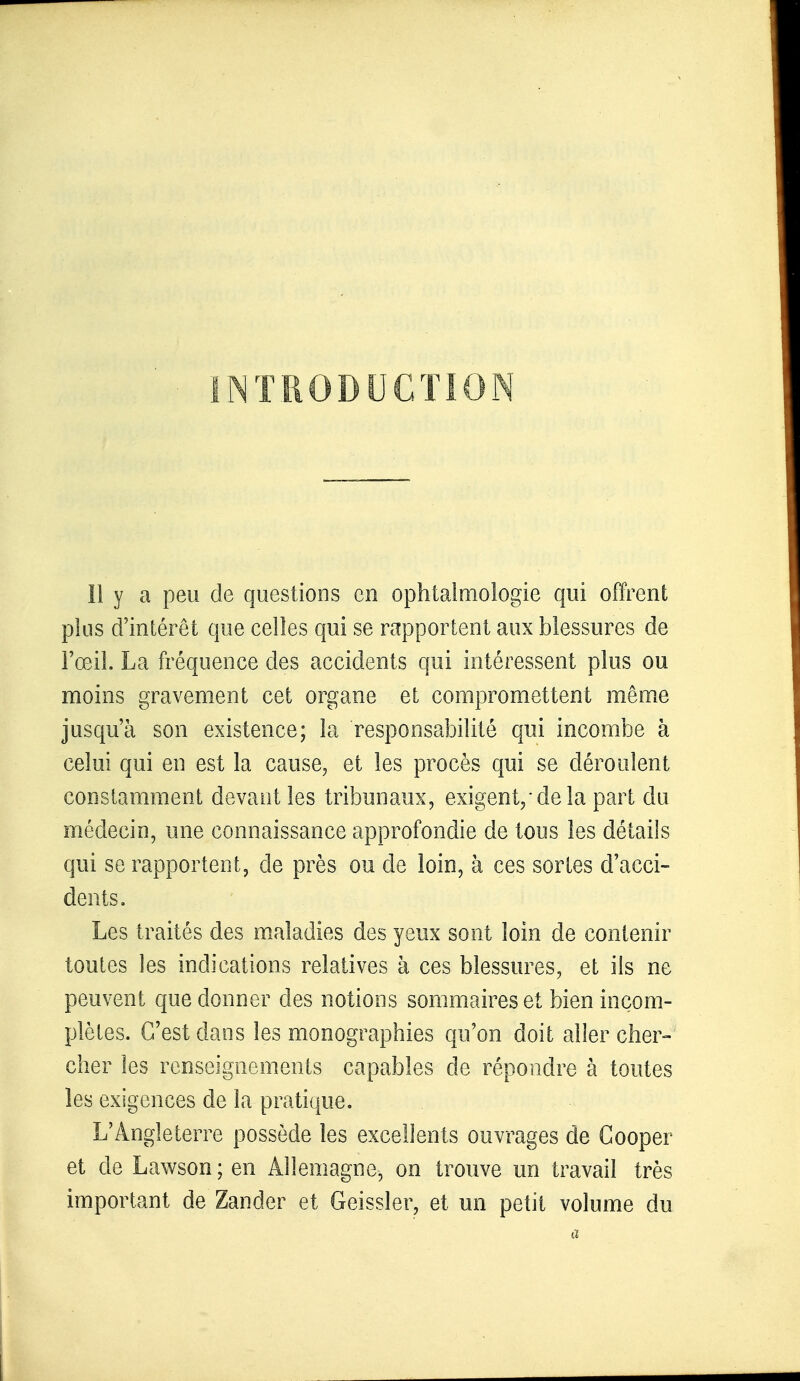 INTRODUCTION Il y a peu de questions en ophtalmologie qui offrent plus d'intérêt que celles qui se rapportent aux blessures de l'œil. La fréquence des accidents qui intéressent plus ou moins gravement cet organe et compromettent même jusqu'à son existence; la responsabilité qui incombe à celui qui en est la cause, et les procès qui se déroulent constamment devant les tribunaux, exigent/ de la part du médecin, une connaissance approfondie de tous les détails qui se rapportent, de près ou de loin, à ces sortes d'acci- dents. Les traités des maladies des yeux sont loin de contenir toutes les indications relatives à ces blessures, et ils ne peuvent que donner des notions sommaires et bien incom- plètes. C'est dans les monographies qu'on doit aller cher- cher les renseignements capables de répondre à toutes les exigences de la pratique. L'Angleterre possède les excellents ouvrages de Cooper et de Lawson ; en Allemagne, on trouve un travail très important de Zander et Geissler, et un petit volume du