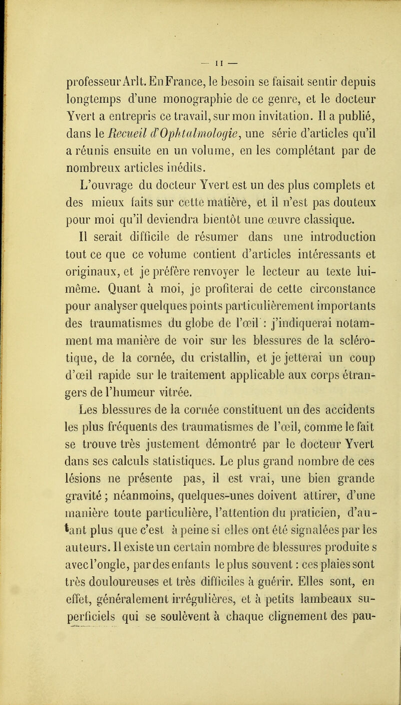 professeur Ârlt. En France, le besoin se faisait sentir depuis longtemps d'une monographie de ce genre, et le docteur Yvert a entrepris ce travail, sur mon invitation. Il a publié, dans le Recueil d'Ophtalmologie, une série d'articles qu'il a réunis ensuite en un volume, en les complétant par de nombreux articles inédits. L'ouvrage du docteur Yvert est un des plus complets et des mieux faits sur cette matière, et il n'est pas douteux pour moi qu'il deviendra bientôt une œuvre classique. Il serait difficile de résumer dans une introduction tout ce que ce volume contient d'articles intéressants et originaux, et je préfère renvoyer le lecteur au texte lui- même. Quant à moi, je profiterai de cette circonstance pour analyser quelques points particulièrement importants des traumatismes du globe de l'œil : j'indiquerai notam- ment ma manière de voir sur les blessures de la scléro- tique, de la cornée, du cristallin, et je jetterai un coup d'œil rapide sur le traitement applicable aux corps étran- gers de l'humeur vitrée. Les blessures de la cornée constituent un des accidents les plus fréquents des traumatismes de l'œil, comme le fait se trouve très justement démontré par le docteur Yvert dans ses calculs statistiques. Le plus grand nombre de ces lésions ne présente pas, il est vrai, une bien grande gravité ; néanmoins, quelques-unes doivent attirer, d'une manière toute particulière, l'attention du praticien, d'au- tant plus que c'est à peine si elles ont été signalées par les auteurs. Il existe un certain nombre de blessures produite s avecl'ongle, par des enfants le plus souvent : ces plaies sont très douloureuses et très difficiles à guérir. Elles sont, en effet, généralement irrégulières, et à petits lambeaux su- perficiels qui se soulèvent à chaque clignement des pau-