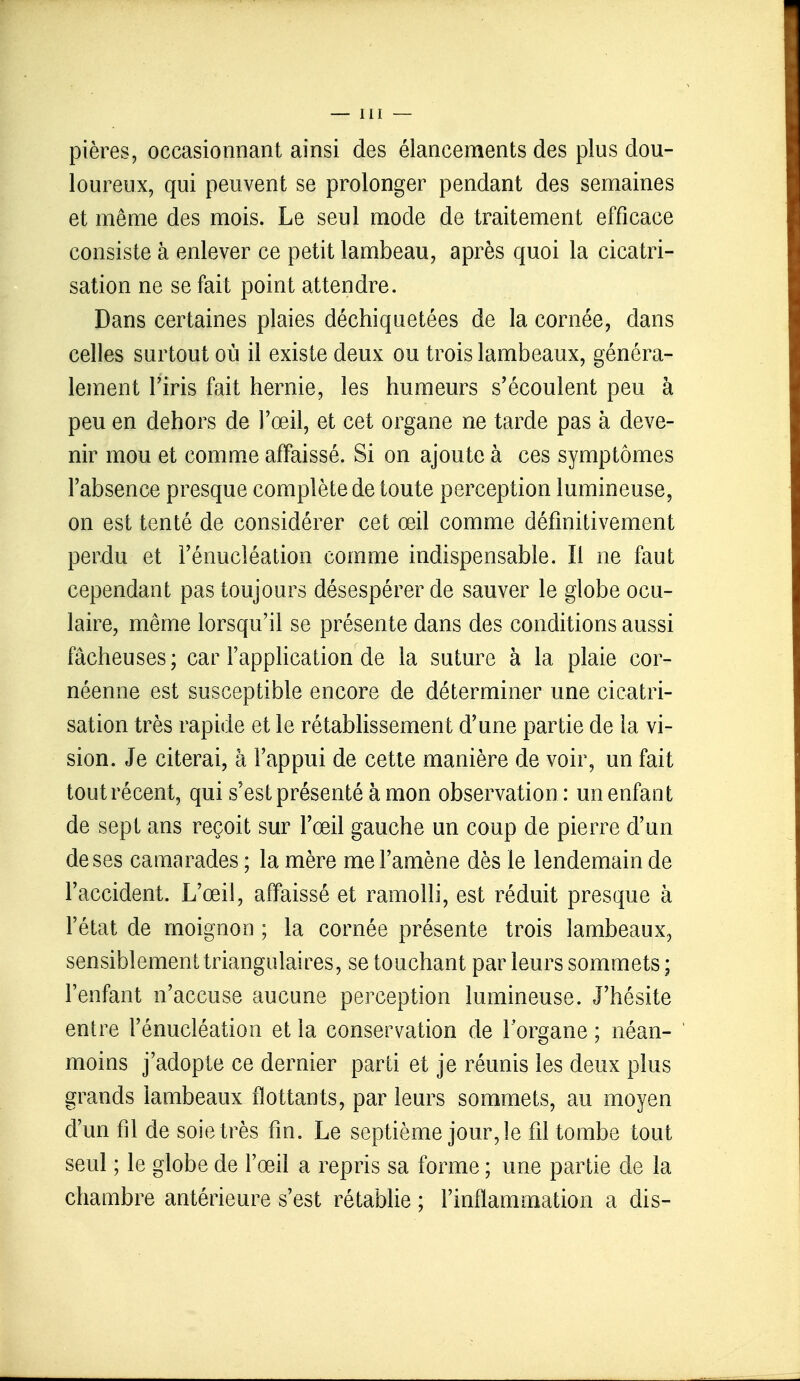 pières, occasionnant ainsi des élancements des plus dou- loureux, qui peuvent se prolonger pendant des semaines et même des mois. Le seul mode de traitement efficace consiste à enlever ce petit lambeau, après quoi la cicatri- sation ne se fait point attendre. Dans certaines plaies déchiquetées de la cornée, dans celles surtout où il existe deux ou trois lambeaux, généra- lement l'iris fait hernie, les humeurs s'écoulent peu à peu en dehors de l'œil, et cet organe ne tarde pas à deve- nir mou et comme affaissé. Si on ajoute à ces symptômes l'absence presque complète de toute perception lumineuse, on est tenté de considérer cet œil comme définitivement perdu et l'énucléation comme indispensable. Il ne faut cependant pas toujours désespérer de sauver le globe ocu- laire, même lorsqu'il se présente dans des conditions aussi fâcheuses ; car l'application de la suture à la plaie cor- néenne est susceptible encore de déterminer une cicatri- sation très rapide et le rétablissement d'une partie de la vi- sion. Je citerai, à l'appui de cette manière de voir, un fait tout récent, qui s'est présenté à mon observation: un enfant de sept ans reçoit sur l'œil gauche un coup de pierre d'un de ses camarades ; la mère me l'amène dès le lendemain de l'accident. L'œil, affaissé et ramolli, est réduit presque à l'état de moignon ; la cornée présente trois lambeaux, sensiblement triangulaires, se touchant par leurs sommets; l'enfant n'accuse aucune perception lumineuse. J'hésite entre l'énucléation et la conservation de l'organe ; néan- moins j'adopte ce dernier parti et je réunis les deux plus grands lambeaux flottants, par leurs sommets, au moyen d'un fil de soie très fin. Le septième jour, le fil tombe tout seul ; le globe de l'œil a repris sa forme ; une partie de la chambre antérieure s'est rétablie ; l'inflammation a dis-