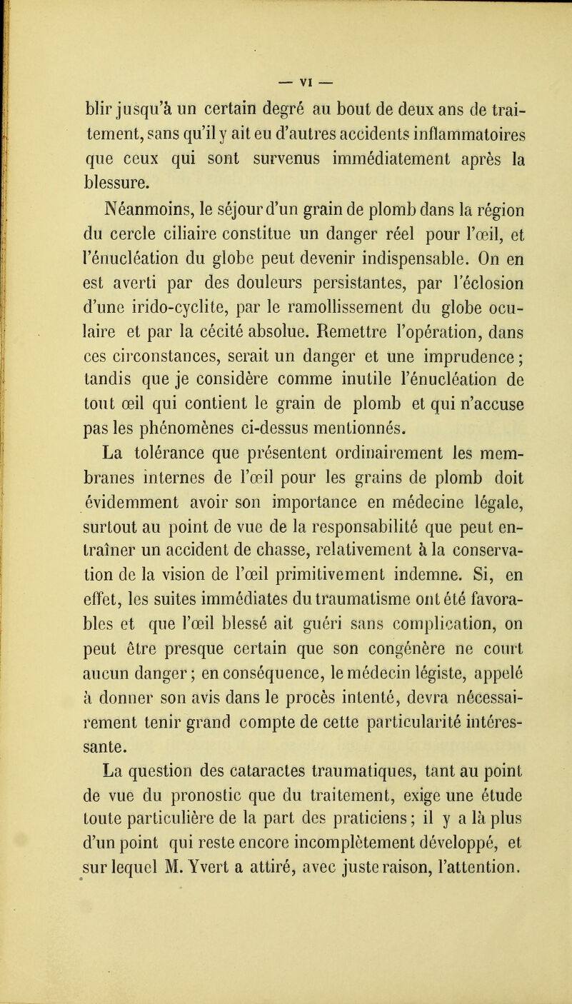 blir jusqu'à un certain degré au bout de deux ans de trai- tement, sans qu'il y ait eu d'autres accidents inflammatoires que ceux qui sont survenus immédiatement après la blessure. Néanmoins, le séjour d'un grain de plomb dans la région du cercle ciliaire constitue un danger réel pour l'œil, et l'énucléation du globe peut devenir indispensable. On en est averti par des douleurs persistantes, par 1 eclosion d'une irido-cyclite, par le ramollissement du globe ocu- laire et par la cécité absolue. Remettre l'opération, dans ces circonstances, serait un danger et une imprudence ; tandis que je considère comme inutile l'énucléation de tout œil qui contient le grain de plomb et qui n'accuse pas les phénomènes ci-dessus mentionnés. La tolérance que présentent ordinairement les mem- branes internes de l'œil pour les grains de plomb doit évidemment avoir son importance en médecine légale, surtout au point de vue de la responsabilité que peut en- traîner un accident de chasse, relativement à la conserva- tion de la vision de l'œil primitivement indemne. Si, en effet, les suites immédiates du traumatisme ont été favora- bles et que l'œil blessé ait guéri sans complication, on peut être presque certain que son congénère ne court aucun danger; en conséquence, le médecin légiste, appelé à donner son avis dans le procès intenté, devra nécessai- rement tenir grand compte de cette particularité intéres- sante. La question des cataractes traumatiques, tant au point de vue du pronostic que du traitement, exige une étude toute particulière de la part des praticiens ; il y a là plus d'un point qui reste encore incomplètement développé, et sur lequel M. Yvert a attiré, avec juste raison, l'attention.