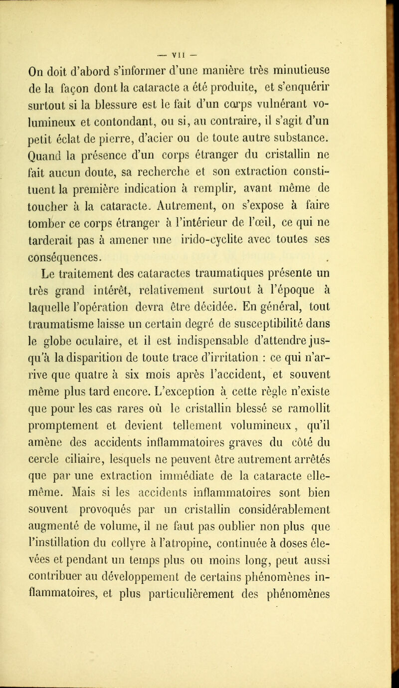 Oïi doit d'abord s'informer d'une manière très minutieuse de la façon dont la cataracte a été produite, et s'enquérir surtout si la blessure est le fait d'un corps vulnérant vo- lumineux et contondant, ou si, au contraire, il s'agit d'un petit éclat de pierre, d'acier ou de toute autre substance. Quand la présence d'un corps étranger du cristallin ne fait aucun doute, sa recherche et son extraction consti- tuent la première indication à remplir, avant même de toucher à la cataracte. Autrement, on s'expose à faire tomber ce corps étranger à l'intérieur de l'œil, ce qui ne tarderait pas à amener une irido-cyclite avec toutes ses conséquences. Le traitement des cataractes traumatiques présente un très grand intérêt, relativement surtout à l'époque à laquelle l'opération devra être décidée. En général, tout traumatisme laisse un certain degré de susceptibilité dans le globe oculaire, et il est indispensable d'attendre jus- qu'à la disparition de toute trace d'irritation : ce qui n'ar- rive que quatre à six mois après l'accident, et souvent même plus tard encore. L'exception à cette règle n'existe que pour les cas rares où le cristallin blessé se ramollit prompternent et devient tellement volumineux, qu'il amène des accidents inflammatoires graves du côté du cercle ciliaire, lesquels ne peuvent être autrement arrêtés que par une extraction immédiate de la cataracte elle- même. Mais si les accidents inflammatoires sont bien souvent provoqués par un cristallin considérablement augmenté de volume, il ne faut pas oublier non plus que l'instillation du collyre à l'atropine, continuée à doses éle- vées et pendant un temps plus ou moins long, peut aussi contribuer au développement de certains phénomènes in- flammatoires, et plus particulièrement des phénomènes