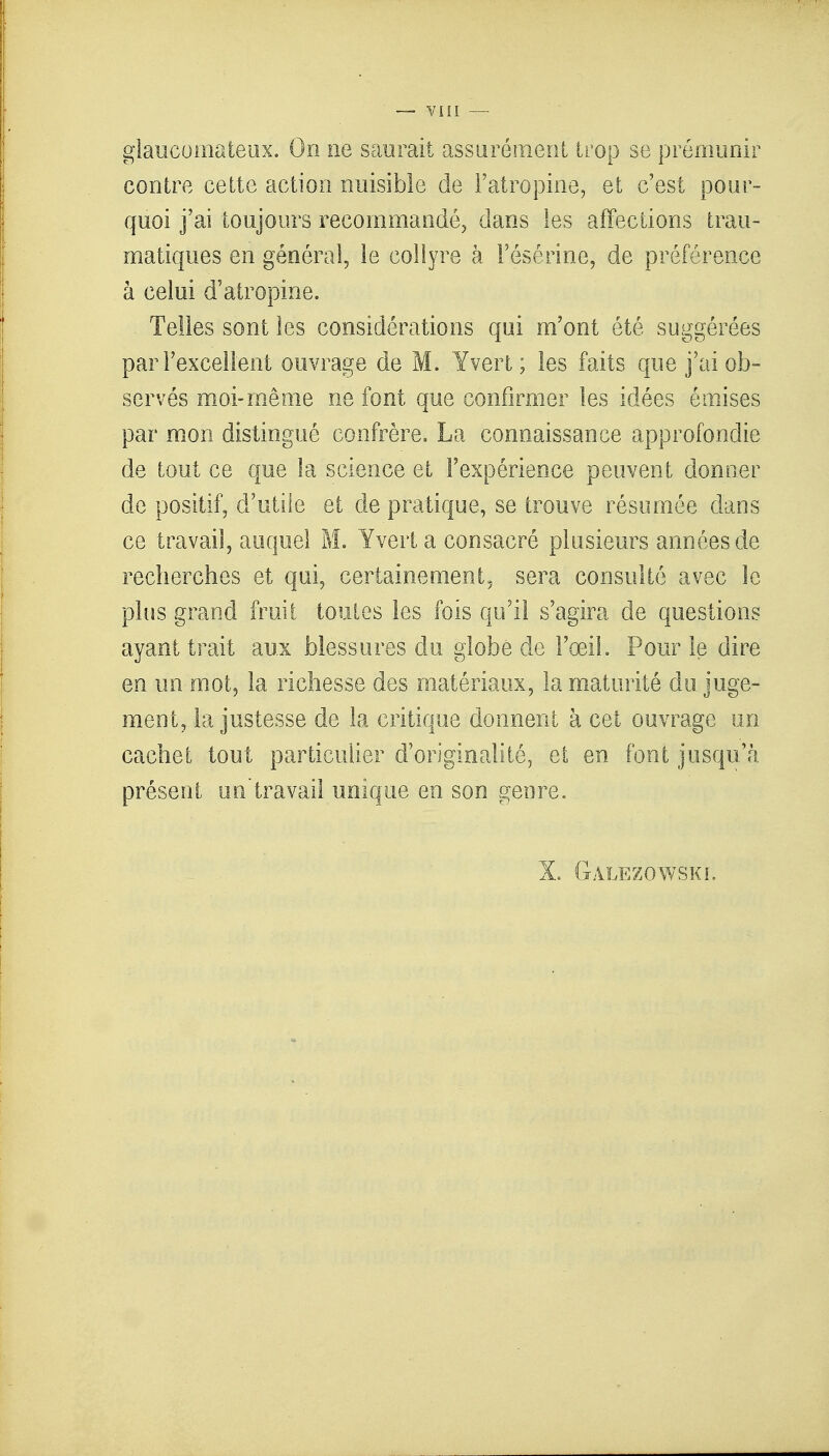 giaueomateux. On ne saurait assurément trop se prémunir contre cette action nuisible de l'atropine, et c'est pour- quoi j'ai toujours recommandé, dans les affections trau- matiques en général, le collyre à l'ésérine, de préférence à celui d'atropine. . Telles sont les considérations qui m'ont été suggérées par l'excellent ouvrage de M. Yvert; les faits que j'ai ob- servés moi-même ne font que confirmer les idées émises par mon distingué confrère. La connaissance approfondie de tout ce que la science et l'expérience peuvent donner de positif, d'utile et de pratique, se trouve résumée dans ce travail, auquel M. Yvert a consacré plusieurs années de recherches et qui, certainement, sera consulté avec le plus grand fruit toutes les fois qu'il s'agira de questions ayant trait aux blessures du globe de l'œil. Pour le dire en un mot, la richesse des matériaux, la maturité du juge- ment, la justesse de la critique donnent à cet ouvrage un cachet tout particulier d'originalité, et en font jusqu'à présent un'travail unique en son genre. X. Gàlezowskl