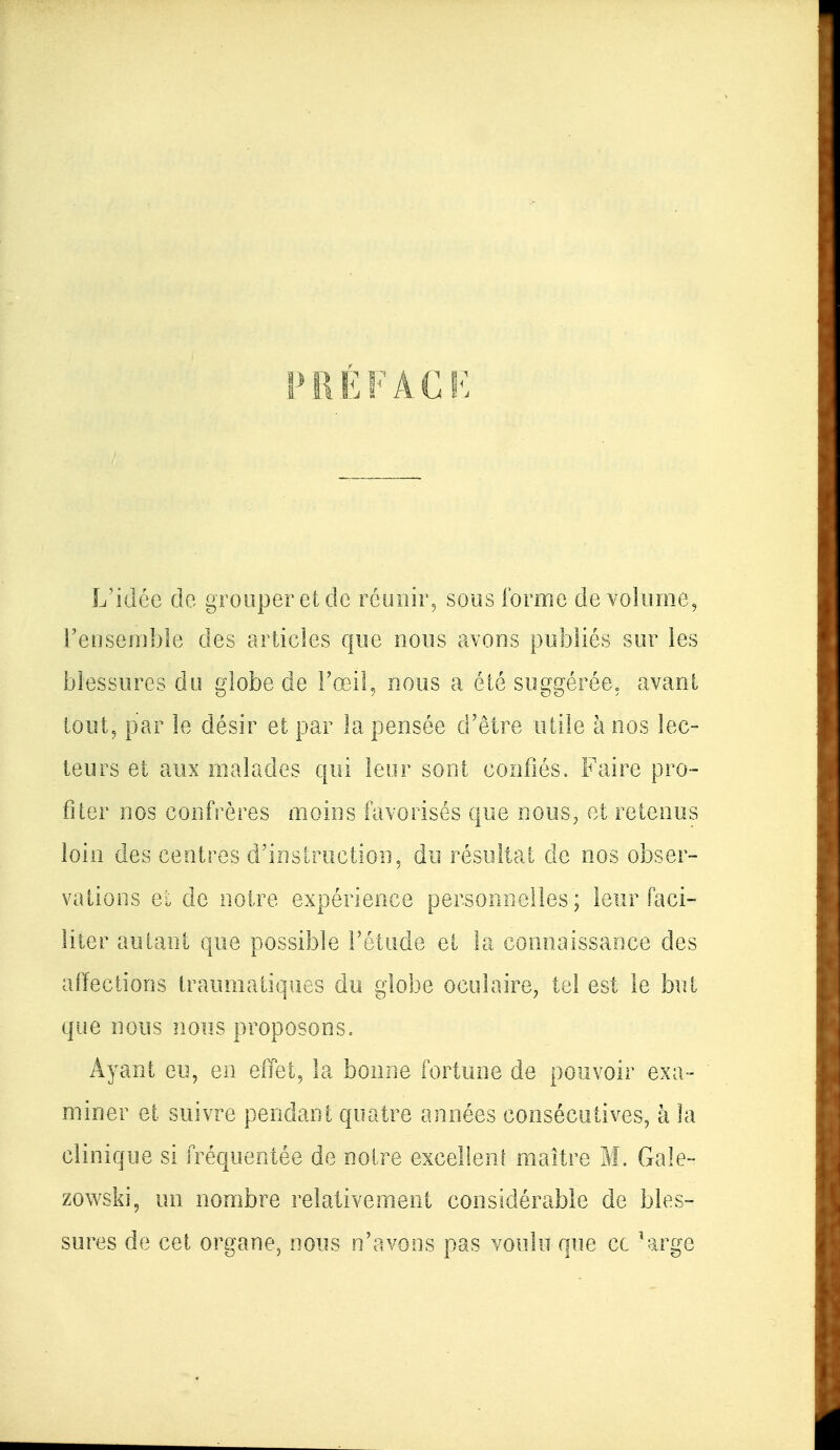 PRÉFACE L'idée de grouper et de réunir, sous forme de volume, l'ensemble des articles que nous avons publiés sur les blessures du globe de l'œil, nous a été suggérée, avant tout, par le désir et par la pensée d'être utile h nos lec- teurs et aux malades qui leur sont confiés. Faire pro- fiter nos confrères moins favorisés que nous, et retenus loin des centres d'instruction, du résultat de nos obser- vations ci de notre expérience personnelles; leur faci- liter autant que possible l'étude et la connaissance des affections traumatiques du globe oculaire, tel est le but que nous nous proposons, Ayant eu, en effet, la bonne fortune de pouvoir exa- miner et suivre pendant quatre années consécutives, à la clinique si fréquentée de notre excellent maître M. Gale- zowski, un nombre relativement considérable de bles- sures de cet organe, nous n'avons pas voulu que ce 'arge