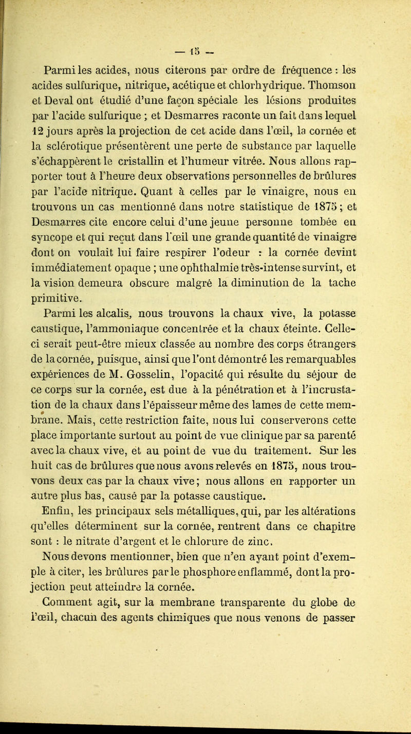 Parmi les acides, nous citerons par ordre de fréquence : les acides sulfurique, nitrique, acétique et chlorhydrique. Thomson et Deval ont étudié d'une façon spéciale les lésions produites par l'acide sulfnrique ; et Desmarres raconte un fait dans lequel 12 jours après la projection de cet acide dans l'œil, la cornée et la sclérotique présentèrent une perte de substance par laquelle s'échappèrent le cristallin et l'humeur vitrée. Nous allons rap- porter tout à l'heure deux observations personnelles de brûlures par l'acide nitrique. Quant à celles par le vinaigre, nous en trouvons un cas mentionné dans notre statistique de 1875; et Desmarres cite encore celui d'une jeune personne tombée en syncope et qui reçut dans l'œil une grande quantité de vinaigre dont on voulait lui faire respirer l'odeur : la cornée devint immédiatement opaque ; une ophthalmie très-intense survint, et la vision demeura obscure malgré la diminution de la tache primitive. Parmi les alcalis, nous trouvons la chaux vive, la potasse caustique, l'ammoniaque concentrée et la chaux éteinte. Celle- ci serait peut-être mieux classée au nombre des corps étrangers de la cornée, puisque, ainsi que l'ont démontré les remarquables expériences de M. Gosselin, l'opacité qui résulte du séjour de ce corps sur la cornée, est due à la pénétration et à l'incrusta- tion de la chaux dans l'épaisseur même des lames de cette mem- brane. Mais, cette restriction faite, nous lui conserverons cette place importante surtout au point de vue clinique par sa parenté avec la chaux vive, et au point de vue du traitement. Sur les huit cas de brûlures que nous avons relevés en 1875, nous trou- vons deux cas par la chaux vive ; nous allons en rapporter un autre plus bas, causé par la potasse caustique. Enfin, les principaux sels métalliques, qui, par les altérations qu'elles déterminent sur la cornée, rentrent dans ce chapitre sont : le nitrate d'argent et le chlorure de zinc. Nous devons mentionner, bien que n'en ayant point d'exem- ple à citer, les brûlures parle phosphore enflammé, dont la pro- jection peut atteindre la cornée. Gomment agit, sur la membrane transparente du globe de l'œil, chacun des agents chimiques que nous venons de passer