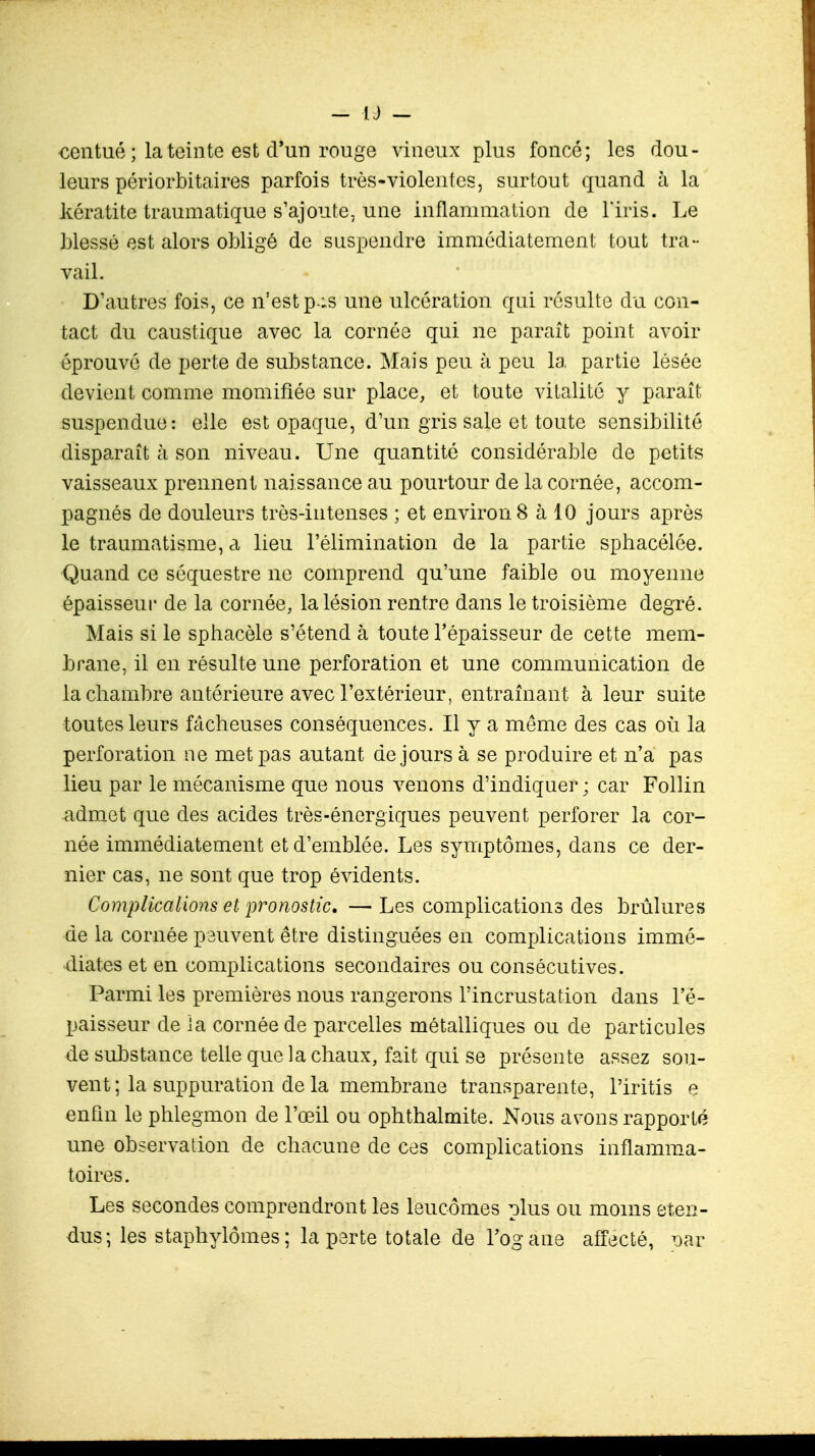 centué ; la teinte est d'un rouge vineux plus foncé; les dou- leurs périorbitaires parfois très-violentes, surtout quand à la kératite traumatique s'ajoute, une inflammation de l'iris. Le blessé est alors obligé de suspendre immédiatement tout tra- vail. D'autres fois, ce n'est p ;s une ulcération qui résulte du con- tact du caustique avec la cornée qui ne parait point avoir éprouvé de perte de substance. Mais peu à peu la partie lésée devient comme momifiée sur place, et toute vitalité y paraît suspendue: elle est opaque, d'un gris sale et toute sensibilité disparaît h son niveau. Une quantité considérable de petits vaisseaux prennent naissance au pourtour de la cornée, accom- pagnés de douleurs très-intenses ; et environ 8 à 10 jours après le traumatisme, a lieu l'élimination de la partie sphacélée. Quand ce séquestre ne comprend qu'une faible ou moyenne épaisseur de la cornée, la lésion rentre dans le troisième degré. Mais si le sphacèle s'étend à toute l'épaisseur de cette mem- brane, il en résulte une perforation et une communication de la chambre antérieure avec l'extérieur, entraînant à leur suite toutes leurs fâcheuses conséquences. Il y a même des cas où la perforation ne met pas autant de jours à se produire et n'a pas lieu par le mécanisme que nous venons d'indiquer ; car Follin admet que des acides très-énergiques peuvent perforer la cor- née immédiatement et d'emblée. Les symptômes, dans ce der- nier cas, ne sont que trop évidents. Complications et pronostic, —Les complications des brûlures de la cornée peuvent être distinguées en complications immé- diates et en complications secondaires ou consécutives. Parmi les premières nous rangerons l'incrustation dans l'é- paisseur de ia cornée de parcelles métalliques ou de particules de substance telle que la chaux, fait qui se présente assez sou- vent ; la suppuration de la membrane transparente, l'iritis e enfin le phlegmon de l'œil ou ophthalmite. xMous avons rapporté une observation de chacune de ces complications inflamma- toires . Les secondes comprendront les leucômes plus ou moins éten- dus; les staphylômes; la perte totale de l'ogane affecté, x>ar