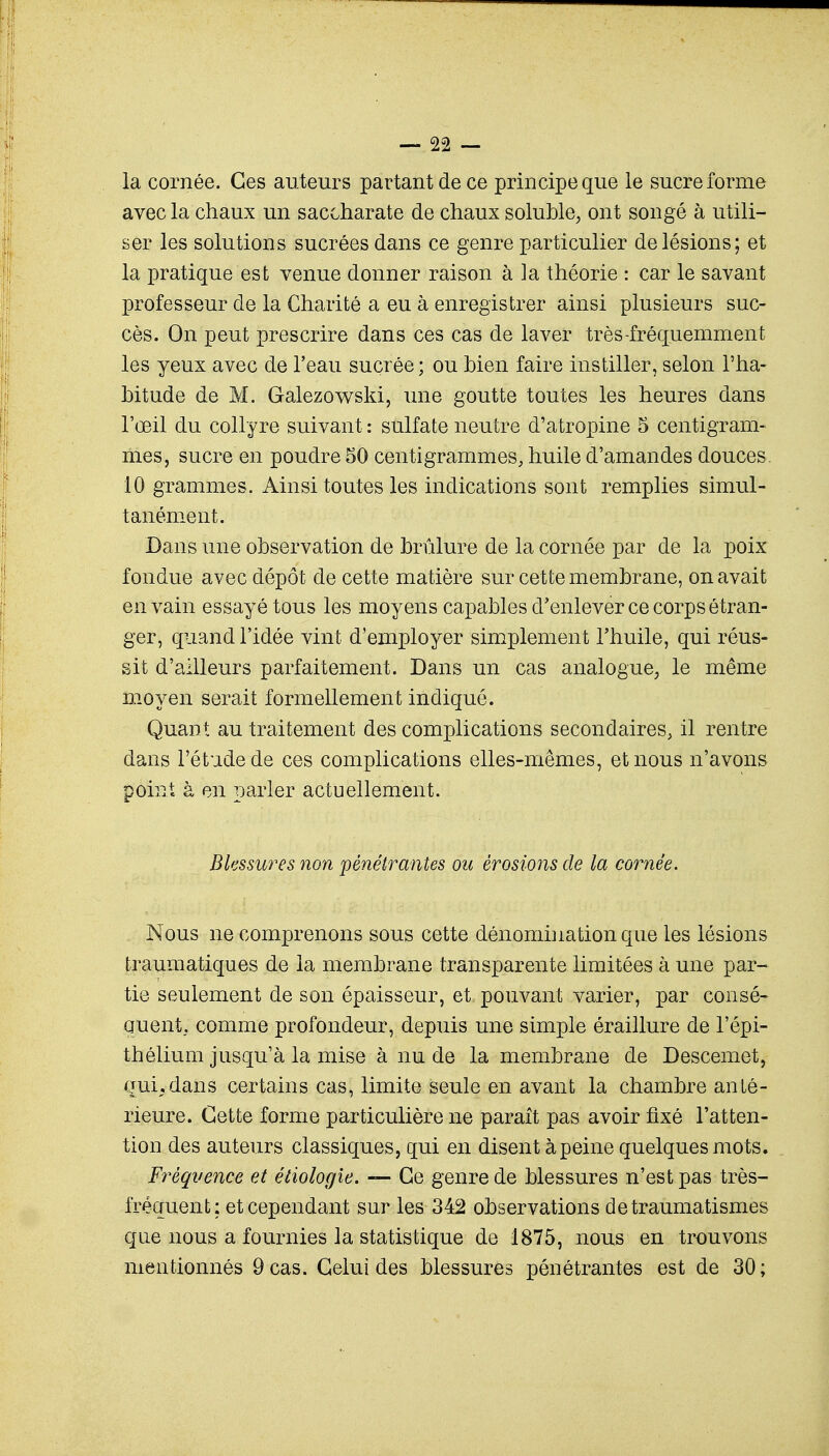 la cornée. Ces auteurs partant de ce principe que le sucre forme avec la chaux un saccharate de chaux soluble, ont songé à utili- ser les solutions sucrées dans ce genre particulier de lésions; et la pratique est venue donner raison à ]a théorie : car le savant professeur de la Charité a eu à enregistrer ainsi plusieurs suc- cès. On peut prescrire dans ces cas de laver très-fréquemment les yeux avec de l'eau sucrée; ou bien faire instiller, selon l'ha- bitude de M. Galezowski, une goutte toutes les heures dans l'œil du collyre suivant : sulfate neutre d'atropine 5 centigram- mes, sucre en poudre 50 centigrammes, huile d'amandes douces. 10 grammes. Ainsi toutes les indications sont remplies simul- tanément. Bans une observation de brûlure de la cornée par de la poix fondue avec dépôt de cette matière sur cette membrane, on avait en vain essayé tous les moyens capables d'enlever ce corps étran- ger, quand l'idée vint d'employer simplement l'huile, qui réus- sit d'ailleurs parfaitement. Dans un cas analogue, le même moyen serait formellement indiqué. Quant au traitement des complications secondaires, il rentre dans l'étude de ces complications elles-mêmes, et nous n'avons point à en parler actuellement. Blessures non pénétrantes ou érosions de la cornée. Nous ne comprenons sous cette dénomination que les lésions traumatiques de la membrane transparente limitées à une par- tie seulement de son épaisseur, et pouvant varier, par consé- quent, comme profondeur, depuis une simple éraillure de l'épi- thélium jusqu'à la mise à nu de la membrane de Descemet, gui.dans certains cas, limite seule en avant la chambre anté- rieure. Cette forme particulière ne paraît pas avoir fixé l'atten- tion des auteurs classiques, qui en disent à peine quelques mots. Fréquence et éiiologie. —- Ce genre de blessures n'est pas très- fréquent; et cependant sur les 342 observations detraumatismes que nous a fournies la statistique de 1875, nous en trouvons mentionnés 9 cas. Celui des blessures pénétrantes est de 30;