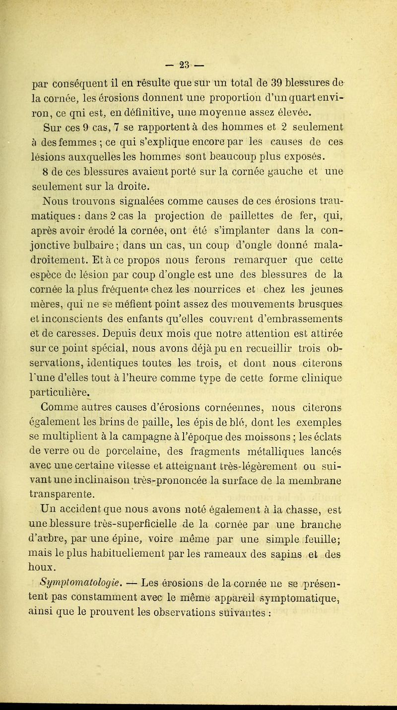 par conséquent il en résulte que sur un total de 39 blessures de la cornée, les érosions donnent une proportion d'un quart envi- ron, ce qui est, en définitive, une moyenne assez élevée. Sur ces 9 cas, 7 se rapportent à des hommes et 2 seulement à des femmes ; ce qui s'explique encore par les causes de ces lésions auxquelles les hommes sont beaucoup plus exposés. 8 de ces blessures avaient porté sur la cornée gauche et une seulement sur la droite. Nous trouvons signalées comme causes de ces érosions trau- matiques : dans 2 cas la projection de paillettes de fer, quir après avoir érodé la cornée, ont été s'implanter dans la con- jonctive bulbaire; dans un cas, un coup d'ongle donné mala- droitement. Et à ce propos nous ferons remarquer que cette espèce de lésion par coup d'ongle est une des blessures de la cornée la plus fréquente, chez les nourrices et chez les jeunes mères, qui ne se méfient point assez des mouvements brusques et inconscients des enfants qu'elles couvrent d'embrassements et de caresses. Depuis deux mois que notre attention est attirée sur ce point spécial, nous avons déjà pu en recueillir trois ob- servations, identiques toutes les trois, et dont nous citerons Tune d'elles tout à l'heure comme type de cette forme clinique particulière. Gomme autres causes d'érosions cornéennes, nous citerons également les brins de paille, les épis de blé, dont les exemples se multiplient à la campagne à l'époque des moissons ; les éclats de verre ou de porcelaine, des fragments métalliques lancés avec une certaine vitesse et atteignant très-légèrement ou sui- vant une inclinaison très-prononcée la surface de la membrane transparente. Un accident que nous avons noté également à la chasse, est une blessure très-superficielle de la cornée par une branche d'arbre, par une épine, voire même par une simple feuille; mais le plus habituellement par les rameaux des sapins et des houx. Symptomatologie. — Les érosions de la cornée ne se présen- tent pas constamment avec le même appareil symptomatique, ainsi que le prouvent les observations suivantes :