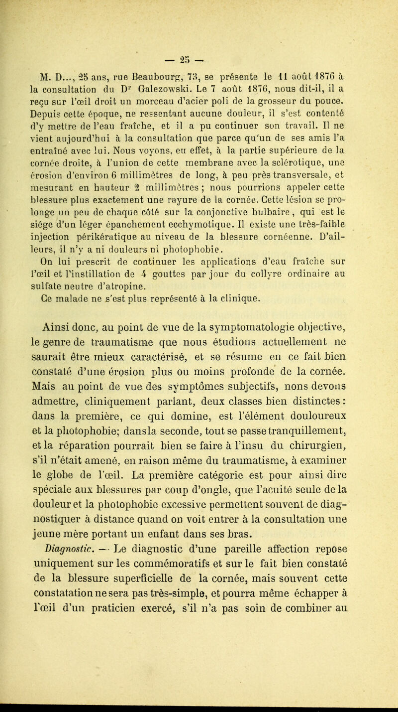 M. D..., 25 ans, rue Beaubourg, 7?», se présente le II août 1876 à la consultation du Dr Galezowski. Le 7 août 18.76, nous dit-il, il a reçu sur l'œil droit un morceau d'acier poli de la grosseur du pouce. Depuis cette époque, ne ressentant aucune douleur, il s'est contenté d'y mettre de l'eau fraîche, et il a pu continuer son travail. Il ne vient aujourd'hui à la consultation que parce qu'un de ses amis Ta entraîné avec lui. Nous voyons, eu effet, à la partie supérieure de la cornée droite, à l'union de cette membrane avec la sclérotique, une érosion d'environ 6 millimètres de long, à peu près transversale, et mesurant en hauteur 2 millimètres ; nous pourrions appeler cette blessure plus exactement une rayure de la cornée. Cette lésion se pro- longe un peu de chaque côté sur la conjonctive bulbaire , qui est le siège d'un léger épanchement ecchymotique. Il existe une très-faible injection périkératique au niveau de la blessure cornôenne. D'ail- leurs, il n'y a ni douleurs ni photophobie. On lui prescrit de continuer les applications d'eau fraîche sur l'œil et l'instillation de 4 gouttes par jour du collyre ordinaire au sulfate neutre d'atropine. Ce malade ne s'est plus représenté à la clinique. Ainsi donc, au point de vue de la symptomatologie objective, le genre de traumatisme que nous étudions actuellement ne saurait être mieux caractérisé, et se résume en ce fait bien constaté d'une érosion plus ou moins profonde de la cornée. Mais au point de vue des symptômes subjectifs, nons devons admettre, cliniquement pariant, deux classes bien distinctes : dans la première, ce qui domine, est l'élément douloureux et la photophobie; dansla seconde, tout se passe tranquillement, et la réparation pourrait bien se faire à l'insu du chirurgien, s'il n'était amené, en raison même du traumatisme, à examiner le globe de l'œil. La première catégorie est pour ainsi dire spéciale aux blessures par coup d'ongle, que l'acuité seule delà douleur et la photophobie excessive permettent souvent de diag- nostiquer à distance quand on voit entrer à la consultation une jeune mère portant un enfant dans ses bras. Diagnostic. — Le diagnostic d'une pareille affection repose uniquement sur les commémoratifs et sur le fait bien constaté de la blessure superficielle de la cornée, mais souvent cette constatation ne sera pas très-simple, et pourra même échapper à l'œil d'un praticien exercé, s'il n'a pas soin de combiner au