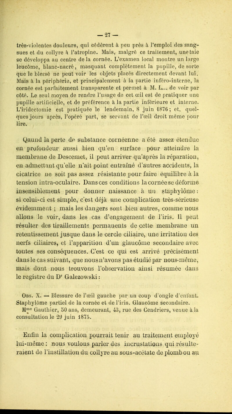 très-violentes douleurs, qui cédèrent à peu près à l'emploi des sang- sues et du collyre k l'atropine. Mais, malgré ce traitement, une taie se développa au centre de la cornée. L'examen local montre un large leucôme, blanc-nacré, masquant complètement la pupille, de sorte que le blessé ne peut voir les objets placés directement devant lui. Mais à la périphérie, et principalement à la partie inféro-interne, la cornée est parfaitement transparente et permet à M. L... de voir par côté. Le seul moyen de rendre l'usage de cet œil est de pratiquer une pupille artificielle, et de préférence à la partie inférieure et interne. L'iridectomie est pratiquée le lendemain, 8 juin -1876 ; et, quel- ques jours après, l'opéré part, se servant de l'œil droit même pour lire. Qaund la perte de substance cornéenne a été assez étendue en profondeur aussi bien qu'en surface pour atteindre la membrane de Descemet, il peut arriver qu'après la réparation, en admettant quelle n'ait point entraîné d'autres accidents, la cicatrice ne soit pas assez résistante pour faire équilibre à la tension intra-oculaire. Dans ces conditions la cornée se déforme insensiblement pour donner naissance à un staphylôme : si celui-ci est simple, c'est déjà une complication très-sérieuse évidemment ; mais les dangers sont bien autres, comme nous allons le voir, dans les cas d'engagement de l'iris. Il peut résulter des tiraillements permanents de cette membrane un retentissement jusque dans le cercle ciliaire, une irritation des nerfs ciliaires, et l'apparition d'un glaucome secondaire avec toutes ses conséquences. C'est ce qui est arrivé précisément dans le cas suivant, que nousn'avons pas étudié par nous-même, mais dont nous trouvons l'observation ainsi résumée dans le registre du Dr Galezowski: Obs. X. — Blessure de l'œil gauche par un coup d'ongle d'enfant. Staphylôme partiel de la cornée et de l'iris. Glaucome secondaire. Mme Gauthier, 50 ans, demeurant, 43, rue des Cendriers, venue à la consultation le 29 juin 1875. Enfin la complication pourrait tenir au traitement employé lui-même : nous voulons parler des incrustations qui résulte- raient de l'instillation du collyre au sous-acétate de plomb ou au