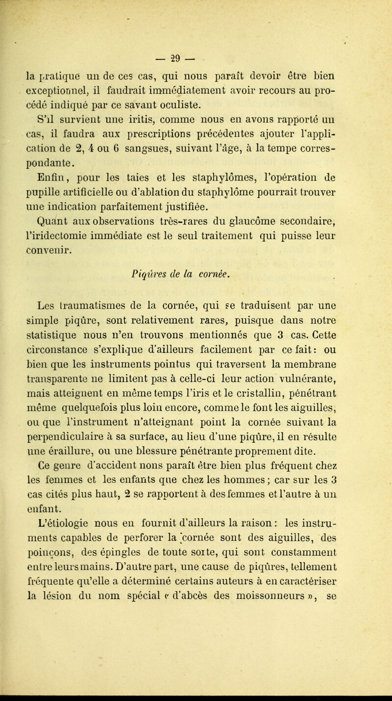 — -29 — la pratique un de ces cas, qui nous paraît devoir être bien exceptionnel; il faudrait immédiatement avoir recours au pro- cédé indiqué par ce savant oculiste. S'il survient une iritis, comme nous en avons rapporté an cas, il faudra aux prescriptions précédentes ajouter l'appli- cation de 2, 4 ou 6 sangsues, suivant l'âge, à la tempe corres- pondante. Enfin, pour les taies et les staphylômes, l'opération de pupille artificielle ou d'ablation du staphylôme pourrait trouver une indication parfaitement justifiée. Quant aux observations très-rares du glaucome secondaire, l'iridectomie immédiate est le seul traitement qui puisse leur convenir. Piqûres de la cornée. Les traumatismes de la cornée, qui se traduisent par une simple piqûre, sont relativement rares, puisque dans notre statistique nous n'en trouvons mentionnés que 3 cas. Cette circonstance s'explique d'ailleurs facilement par ce fait : ou bien que les instruments pointus qui traversent la membrane transparente ne limitent pas à celle-ci leur action vulnérante, mais atteignent en même temps l'iris et le cristallin, pénétrant même quelquefois plus loin encore, comme le font les aiguilles, ou que l'instrument n'atteignant point la cornée suivant la perpendiculaire à sa surface, au lieu d'une piqûre, il en résulte une éraillure, ou une blessure pénétrante proprement dite. Ce genre d'accident nons paraît être bien plus fréquent chez les femmes et les enfants que chez les hommes ; car sur les 3 cas cités plus haut, 2 se rapportent à des femmes et l'autre à un enfant. L'étiologie nous en fournit d'ailleurs la raison : les instru- ments capables de perforer la cornée sont des aiguilles, des poinçons, des épingles de toute sorte, qui sont constamment entre leurs mains. D'autre part, une cause de piqûres, tellement fréquente qu'elle a déterminé certains auteurs à en caractériser la lésion du nom spécial c d'abcès des moissonneurs», se