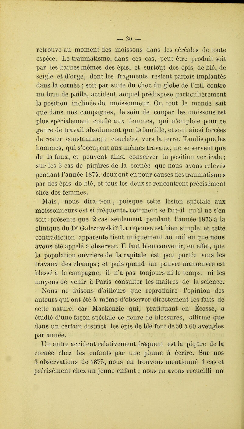 retrouve au moment des moissons dans les céréales de toute espèce. Le traumatisme, dans ces cas, peut être produit soit par les barbes mêmes des épis, et surtout des épis de blé, de seigle et d'orge, dont les fragments restent parfois implantés dans la cornée ; soit par suite du choc du globe de l'œil contre un brin de paille, accident auquel prédispose particulièrement la position inclinée du moissonneur. Or, tout le monde sait que dans nos campagnes, le soin de couper les moissons est plus spécialement confié aux femmes, qui n'emploie pour ce genre de travail absolument que lafaucille, et sont ainsi forcées de rester constamment courbées vers la terre. Tandis que les hommes, qui s'occupent aux mêmes travaux, ne se servent que de la faux, et peuvent ainsi conserver la position verticale ; sur les 3 cas de piqûres de la cornée que nous avons relevés pendant l'année 1875,-deux ont eu pour causes destraumatismes par des épis de blé, et tous les deux se rencontrent précisément chez des femmes. Mais, nous dira-t-on , puisque cette lésion spéciale aux moissonneurs est si fréquente, comment se fait-il qu'il ne s'en soit présenté que 2 cas seulement pendant l'année 1875 à la clinique du Dr G-alezowski? La réponse est bien simple et cette contradiction apparente tient uniquement au milieu que nous avons été appelé à observer. Il faut bien convenir, en effet, que la population ouvrière de la capitale est peu portée vers les travaux des champs ; et puis quand un pauvre manœuvre est blessé à la campagne, il n'a pas toujours ni le temps, ni les moyens de venir à Paris consulter les maîtres de la science. Nous ne faisons d'ailleurs que reproduire l'opinion des auteurs qui ont été à même d'observer directement les faits de cette nature, car Mackenzie qui, pratiquant en Ecosse, a étudié d'une façon spéciale ce genre de blessures, affirme que dans un certain district les épis de blé font de 50 à 60 aveugles par année. Un antre accident relativement fréquent est la piqûre de la cornée chez les enfants par une plume à écrire. Sur nos 3 observations de 1875, nous en trouvons mentionné 1 cas et précisément chez un jeune enfant ; nous en avons recueilli un