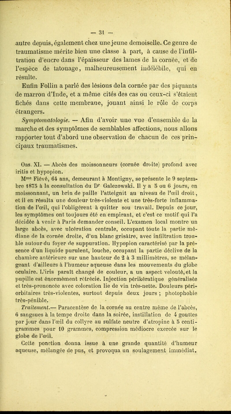 autre depuis, également chez une jeune demoiselle. Ce genre de traumatisme mérite bien une classe à part, à cause de l'infil- tration d'encre dans l'épaisseur des laines de la cornée, et de l'espèce de tatouage, malheureusement indélébile, qui en résulte. Enfin Follin a parlé des lésions delà cornée par des piquants de marron d'Inde, et a même cités des cas ou ceux-ci s'étaient fichés dans cette membrane, jouant ainsi le rôle de corps étrangers. Symptomatologie. — Afin d'avoir une vue d'ensemble de la marche et des symptômes de semblables affections, nous allons rapporter tout d'abord une observation de chacun de ces prin- cipaux traumatismes. Obs. XI. — Abcès des moissonneurs (cornée droite) profond avec iritis et hypopion. Mme Fiévé, 64 ans, demeurant à Montigny. se présente le 9 septem- bre 1875 à la consultation du Dr Galezowski. Il y a 5 ou 6 jours, en moissonnant, un brin de paille l'atteignit au niveau de l'œil droit, et il en résulta une douleur très-violente et une très-forte inflamma- tion de l'œil, qui l'obligèrent à quitter sou travail. Depuis ce jour, les symptômes ont toujours été en empirant, et c'est ce motif qui l'a décidée à venir à Paris demander conseil. L'examen local montre un large abcès, avec ulcération centrale, occupant toute la partie mé- diane de la cornée droite, d'un blanc grisâtre, avec infiltration trou- ble autour du foyer de suppuration. Hypopion caractérisé par la pré- sence d'un liquide purulent, louche, occupant la partie déclive de la chambre antérieure sur une hauteur de 2 à 3 millimètres, se mélan- geant d'ailleurs à l'humeur aqueuse dans les mouvements du globe oculaire. L'iris paraît changé de couleur, a un aspect velouté, et la pupille est énormément rétrécie. Injection périkératique généralisée et très-prononcée avec coloration lie de vin très-nette. Douleurs péri- orbitaires très-violentes, surtout depuis deux jours ; photophobie très-pénible. Traitement.— Paracentèse de la cornée au centre même de l'abcès, 6 sangsues à la tempe droite dans la soirée, instillation de 4 gouttes par jour dans l'œil du collyre au sulfate neutre d'atropine à 5 centi- grammes pour 10 grammes, compression médiocre exercée sur le globe de l'œil. Cette ponction donna issue à une grande quantité d'humeur aqueuse, mélangée de pus, et provoqua un soulagement immédiat.