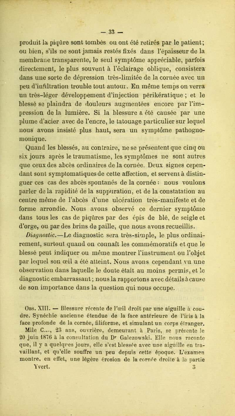 produit la piqûre sont tombés ou ont été retirés par le patient; ou bien, s'ils ne sont jamais restés fixés dans l'épaisseur de la membrane transparente, le seul symptôme appréciable, parfois directement, le plus souvent à l'éclairage oblique, consistera dans une sorte de dépression très-limitée de la cornée avec un peu d'infiltration trouble tout autour. En même temps on verra un très-léger développement d'injection périkératique ; et le blessé se plaindra de douleurs augmentées encore par l'im- pression de la lumière. Si la blessure a été causée par une plume d'acier avec de l'encre, le tatouage particulier sur lequel nous avons insisté plus haut, sera un symptôme pathogno- monique. Quand les blessés, au contraire, ne se présentent que cinq ou six jours après le traumatisme, les symptômes ne sont autres que ceux des abcès ordinaires de la cornée. Deux signes cepen- dant sont symptomatiques de cette affection, et servent à distin- guer ces cas des abcès spontanés de la cornée : nous voulons parler delà rapidité delà suppuration, et de la constatation au centre même de l'abcès d'une ulcération très-manifeste et de forme arrondie. Nous avons observé ce dernier symptôme dans tous les cas de piqûres par des épis de blé, de seigle et d'orge, ou par des brins de paille, que nous avons recueillis. Diagnostic.—Le diagnostic sera très-simple, le plus ordinai- rement, surtout quand on connaît les commémoratifs et que le blessé peut indiquer ou même montrer l'instrument ou l'objet par lequel son œil a été atteint. Nous avons cependant vu une observation dans laquelle le doute était au moins permis, et le diagnostic embarrassant ; nous la rapportons avec détails à cause de son importance dans la question qui nous occupe. Obs. XIII. — Blessure récente de l'œil droit par une aiguille h cou- dre. Synéchie ancienne étendue de la face antérieure de Tins à la face profonde de la cornée, filiforme, et simulant un corps étranger. Mlle G..., 23 ans, ouvrière, demeurant à Paris, se présente le -20 juin 1876 à la consultation du Dr Galezowski. Elle nous raconte que, il y a quelques jours, elle s'est blessée avec une aiguille en tra- vaillant, et qu'elle souffre un peu depuis cette époque. L'examen montre, en effet, une légère érosion de la cornée droite à la partie Yvert. 3
